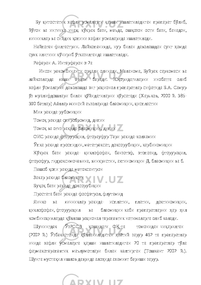  Бу цитостатик хафли усмаларги қарши ишлатиладиган препарат бўлиб, йўғон ва ингичка ичак, кўкрак бези, меъда, ошқозон ости бези, бачадон, яичниклар ва сийдик қопини хафли усмаларида ишлатилади. Нейпоген-филгастрин. Лейкопенияда, нур билан даволашдан сунг ҳамда суяк илигини кўчириб ўтказилганда ишлатилади. Реферан-А. Интерферон α -2а Инсон рекомбинанти орқали олинади. Меланома, Буйрак саркомаси ва лейкозларда яхши ёрдам беради. Юқоридагиларни инобатга олиб хафли ўсмаларни даволашда энг рационал препаратлар сифатида Б.А. Самур ўз муалифдошлари билан қўйидагиларни кўрсатади (Харьков, 2000 й. 385- 390 бетлар) Аёллар жинсий аъзоларида-блеомицин, циспластин Мия ракида-рубомицин Томоқ ракида-спиробромид, дипин Томоқ ва оғиз ракида-блеомицин, дипин ОИС ракида-фторурацил, фторауфур Тери ракида-колхамин Ўпка ракида-проспидин, метатрексат, доксорубицин, карбиномицин Кўкрак бези ракида- циклофофан, бензотэф, этопозид, фторурацил, фторофур, гидроксимочевина, винкристин, актиномицин-Д, блеомицин ва б. Пешоб қопи ракида-метоксантрон Закар ракида-блеомицин Буқоқ бези ракида-доксорубицин Простата бези ракида-фосфэтрол, флутамид Яичко ва яичниклар ракида- исплатин, платин, доктиномицин, циклофофан, фторурацил ва блеомицин каби препаратларни ҳар ҳил комбинацияларда қўллаш рационал терапевтик натижаларга олиб келади. Шунингдек ЎзРССВ қошидаги ФҚ-та томонидан чиқарилган (2002 й.) Ўзбекистонда қўлланиладиган ҳаётий зарур 462 та препаратлар ичида хафли усмаларга қарши ишлатиладиган 20 та препаратлар тўла фармакотерапевтик маълумотлари билан келтирган (Тошкент 2002 й.). Шунга мустақил ишлов даврида алоҳида ахамият бериши зарур. 