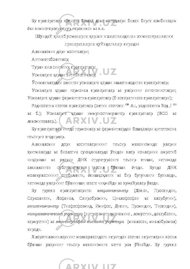 Бу препаратлар кўпинча бошқа даво методлари билан бирга комбинация ёки химиотерапия+нур терапияси ва х.к. Шундай қилиб усмаларга қарши ишлатиладиган химиотерапевтик препаратларга қуйидагилар киради: Алкилловчи дори воситалари; Антиметаболитлар; Турли хил синтетик препаратлар; Усмаларга қарши антибиотиклар; Ўсимликлардан олинган усмаларга қарши ишлатиладиган препаратлар; Усмаларга қарши гормонал препаратлар ва уларнинг антогонистлари; Усмаларга қарши ферментатив препаратлар (б-аспарагиназа препаратлари); Радиоактив изотоп препаратлар (олтин изотопи 198 Au, радиоактив йод J 131 ва б.); Усмаларга қарши иммуностимулятор препаратлар (ВСG ва левомизоллар.). Бу препаратлар ичида гормонлар ва ферментлардан бошқалари цитотоксик таъсирга эгадирлар. Алкилловчи дори воситаларининг таъсир механизмида уларни эритмаларда ва биологик суюқликларда ўзидан хлор ионларини ажратиб чиқариши ва уларни ДНК структурасига таъсир этиши, натижада алкилланган субстрактларни хосил бўлиши ётади. Бунда ДНК молекуласининг стабиллиги, ёпишқоқлиги ва бир бутунлиги бузилади, натижада уларнинг бўлиниши юзага чиқмайди ва хужайралар ўлади. Бу группа препаратларига: хлорэтаминлар (Допан, Проспидин, Сарколизин, Лофенал, Спиробромин, Циклофосфан ва хлорбутин), этиленаминлар (Тиафосфоамид, Имифос, Дипин, Промидин, Тиопидин), нитрозомочевина унумлари (нитрозаметилмочевина , ломустин, дакарбазин, кармустин) ва метансульфон кислота унумлари (миелосан, миелобромол) киради. Хлорэтиламинларнинг молекуласидаги ипритдан азотли ипритларни хосил бўлиши уларнинг таъсир механизмига катта рол ўйнайди. Бу группа 