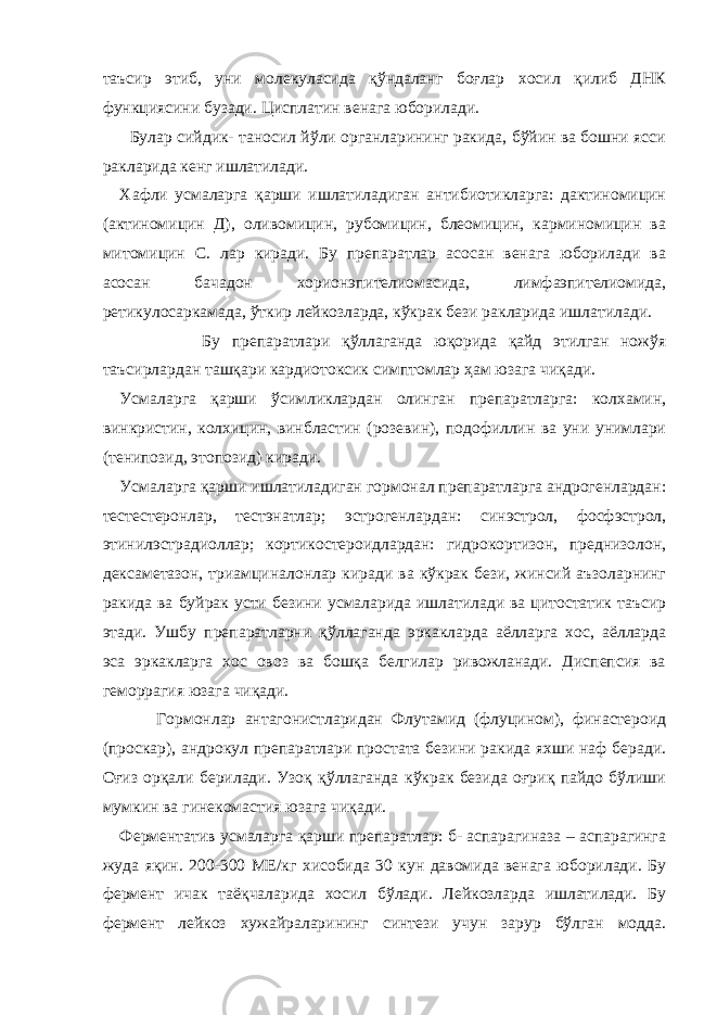 таъсир этиб, уни молекуласида қўндаланг боғлар хосил қилиб ДНК функциясини бузади. Цисплатин венага юборилади. Булар сийдик- таносил йўли органларининг ракида, бўйин ва бошни ясси ракларида кенг ишлатилади. Хафли усмаларга қарши ишлатиладиган антибиотикларга: дактиномицин (актиномицин Д), оливомицин, рубомицин, блеомицин, карминомицин ва митомицин С. лар киради. Бу препаратлар асосан венага юборилади ва асосан бачадон хорионэпителиомасида, лимфаэпителиомида, ретикулосаркамада, ўткир лейкозларда, кўкрак бези ракларида ишлатилади. Бу препаратлари қўллаганда юқорида қайд этилган ножўя таъсирлардан ташқари кардиотоксик симптомлар ҳам юзага чиқади. Усмаларга қарши ўсимликлардан олинган препаратларга: колхамин, винкристин, колхицин, винбластин (розевин), подофиллин ва уни унимлари (тенипозид, этопозид) киради. Усмаларга қарши ишлатиладиган гормонал препаратларга андрогенлардан: тестестеронлар, тестэнатлар; эстрогенлардан: синэстрол, фосфэстрол, этинилэстрадиоллар; кортикостероидлардан: гидрокортизон, преднизолон, дексаметазон, триамциналонлар киради ва кўкрак бези, жинсий аъзоларнинг ракида ва буйрак усти безини усмаларида ишлатилади ва цитостатик таъсир этади. Ушбу препаратларни қўллаганда эркакларда аёлларга хос, аёлларда эса эркакларга хос овоз ва бошқа белгилар ривожланади. Диспепсия ва геморрагия юзага чиқади. Гормонлар антагонистларидан Флутамид (флуцином), финастероид (проскар), андрокул препаратлари простата безини ракида яхши наф беради. Оғиз орқали берилади. Узоқ қўллаганда кўкрак безида оғриқ пайдо бўлиши мумкин ва гинекомастия юзага чиқади. Ферментатив усмаларга қарши препаратлар: б- аспарагиназа – аспарагинга жуда яқин. 200-300 МЕ/кг хисобида 30 кун давомида венага юборилади. Бу фермент ичак таёқчаларида хосил бўлади. Лейкозларда ишлатилади. Бу фермент лейкоз хужайраларининг синтези учун зарур бўлган модда. 