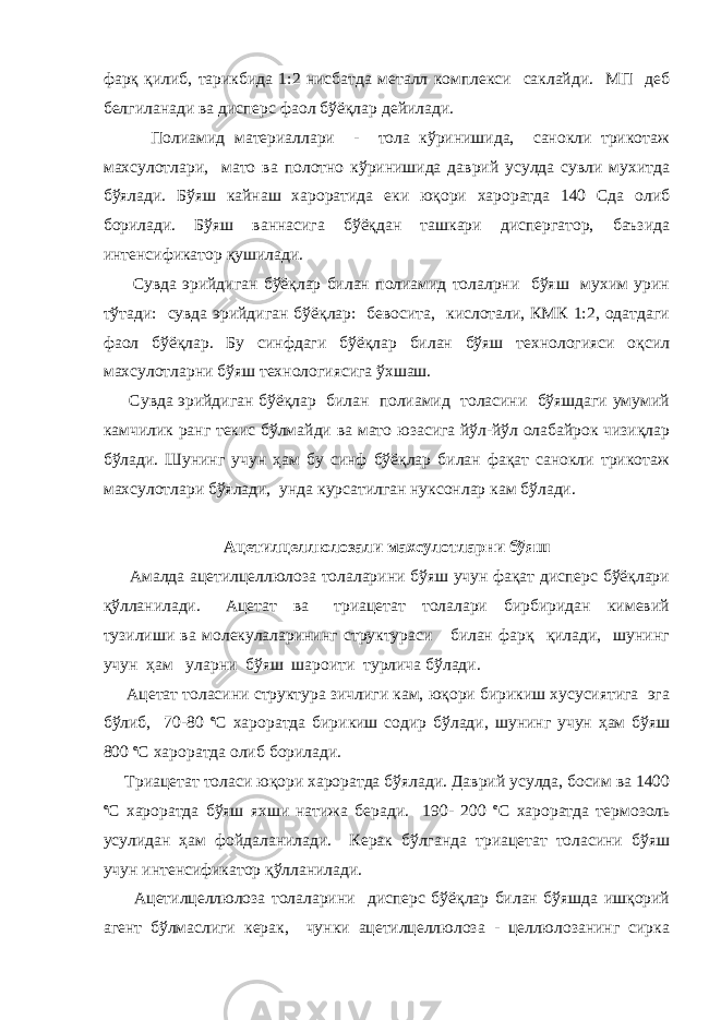 фарқ қилиб, тарикбида 1:2 нисбатда металл комплекси саклайди. МП деб белгиланади ва дисперс фаол бўёқлар дейилади. Полиамид материаллари - тола кўринишида, санокли трикотаж махсулотлари, мато ва полотно кўринишида даврий усулда сувли мухитда бўялади. Бўяш кайнаш хароратида еки юқори хароратда 140 Сда олиб борилади. Бўяш ваннасига бўёқдан ташкари диспергатор, баъзида интенсификатор қушилади. Сувда эрийдиган бўёқлар билан полиамид толалрни бўяш мухим урин тўтади: сувда эрийдиган бўёқлар: бевосита, кислотали, КМК 1:2, одатдаги фаол бўёқлар. Бу синфдаги бўёқлар билан бўяш технологияси оқсил махсулотларни бўяш технологиясига ўхшаш. Сувда эрийдиган бўёқлар билан полиамид толасини бўяшдаги умумий камчилик ранг текис бўлмайди ва мато юзасига йўл-йўл олабайрок чизиқлар бўлади. Шунинг учун ҳам бу синф бўёқлар билан фақат санокли трикотаж махсулотлари бўялади, унда курсатилган нуксонлар кам бўлади. Ацетилцеллюлозали махсулотларни бўяш Амалда ацетилцеллюлоза толаларини бўяш учун фақат дисперс бўёқлари қўлланилади. Ацетат ва триацетат толалари бирбиридан кимевий тузилиши ва молекулаларининг структураси билан фарқ қилади, шунинг учун ҳам уларни бўяш шароити турлича бўлади. Ацетат толасини структура зичлиги кам, юқори бирикиш хусусиятига эга бўлиб, 70-80 o С хароратда бирикиш содир бўлади, шунинг учун ҳам бўяш 800 o С хароратда олиб борилади. Триацетат толаси юқори хароратда бўялади. Даврий усулда, босим ва 1400 o С хароратда бўяш яхши натижа беради. 190- 200 o С хароратда термозоль усулидан ҳам фойдаланилади. Керак бўлганда триацетат толасини бўяш учун интенсификатор қўлланилади. Ацетилцеллюлоза толаларини дисперс бўёқлар билан бўяшда ишқорий агент бўлмаслиги керак, чунки ацетилцеллюлоза - целлюлозанинг сирка 