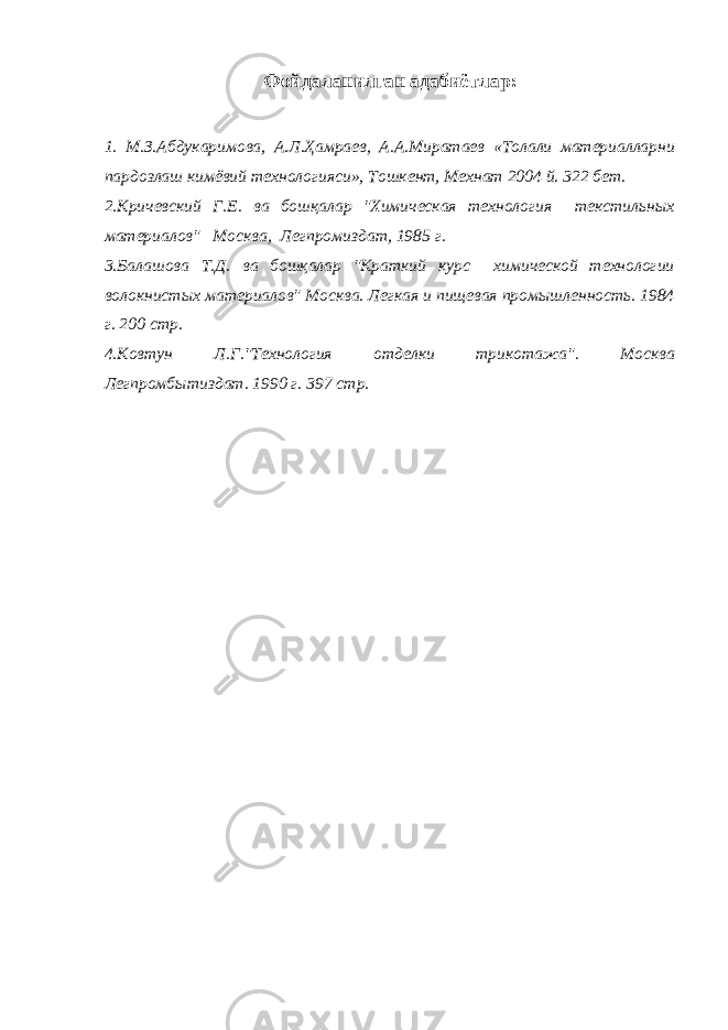 Фойдаланилган адабиётлар: 1. М.З.Абдукаримова, А.Л.Ҳамраев, А.А.Миратаев «Толали материалларни пардозлаш кимёвий технологияси», Тошкент, Мехнат 2004 й. 322 бет. 2.Кричевский Г.Е. ва бошқалар &#34;Химическая технология текстильных материалов&#34; Москва, Легпромиздат, 1985 г. 3.Балашова Т.Д. ва бошқалар &#34;Краткий курс химической технологии волокнистых материалов&#34; Москва. Легкая и пищевая промышленность. 1984 г. 200 стр. 4.Ковтун Л.Г.&#34;Технология отделки трикотажа&#34;. Москва Легпромбытиздат. 1990 г. 397 стр. 