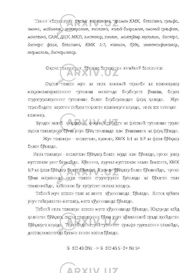  Таянч иборалари : оқсил, кислотали, хромли КМК, бевосита, сульфо, амино, мойиллик, электролит, кислота, калий бихромат, амоний сульфат, мочевина, САМ, ДЦУ, МКП, эжектор, зичлик, молеқўляр тузилиш, дисперс, дисперс фаол, бевосита, КМК 1:2, катион, бўёқ, интенсификатор, термозоль, диспергатор. Оқсил толаларни бўяшда борадиган кимёвий боғланиш Оқсил толаси жун ва ипак кимевий таркиби ва полимерлар мақромолекуласининг тузилиш жихатида бирбирига ўхшаш, бирок структураларининг тузилиши билан бирбировидан фарқ қилади. Жун таркибидаги керотин сийрак тиқилган полимерга киради, ипак эса чизиқли полимер. Бундан келиб чиқадики, кимевий табиати ва фазовий тузилиши турли оқсил толаларини бўяш учун бўёқ танлашда ҳам ўхшашлик ва фарқ бўлади. Жун толалари - кислотали, хромли, КМК 1:1 ва 1:2 ва фаол бўёқлар билан бўялади. Ипак толалари - кислотали бўёқлар билан жуда кам бўялади, чунки улар мустахкам ранг бермайди. Кўпинча, ерукка мустахкам навли бевосита, КМК 1:2 ва фаол бўёқлар билан бўялади. Хромли бўёқлар билан бўялмайди, чунки бўяш жараенида ипак толаси структураси бузилади ва бўялган тола товланмайди, кайсиким бу хусусият ипакка хосдир. Табиий жун асосан тола ва лента кўринишида бўялади. Енгил куйлак учун тайерланган матолар, мато кўринишида бўялади. Табиий ипак толалари асосан мато кўринишида бўялади. Юқорида кайд қилинган бўёқлар, оқсил толаларини бўяш учун қўлланилиб сувда эрийдиган бўёқларга киради. Таркибида натрий тузининг сульфо группасини саклайди, диссоцияланганда буевчи анион хосил бўлади. Б - SO   43   0Na --> Б - SO   43   5-   0+ Na   5+ 