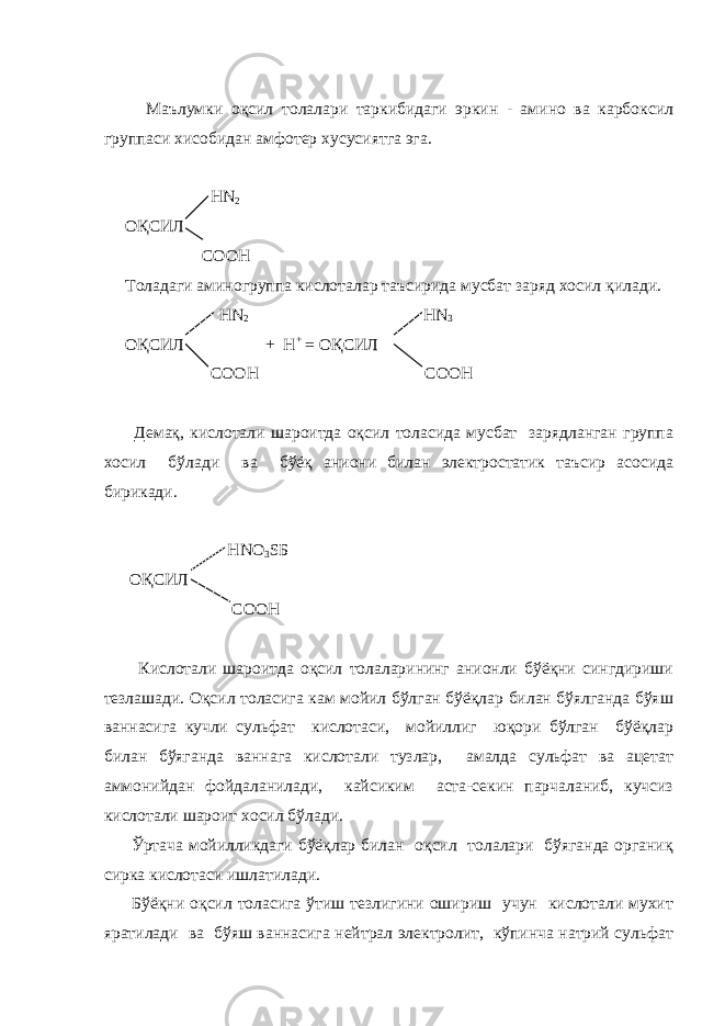  Маълумки оқсил толалари таркибидаги эркин - амино ва карбоксил группаси хисобидан амфотер хусусиятга эга. НN 2 ОҚСИЛ COOH Толадаги аминогруппа кислоталар таъсирида мусбат заряд хосил қилади. НN 2 НN 3 ОҚСИЛ + Н + = ОҚСИЛ COOH COOH Демақ, кислотали шароитда оқсил толасида мусбат зарядланган группа хосил бўлади ва бўёқ аниони билан электростатик таъсир асосида бирикади. HNO 3 SБ ОҚСИЛ COOH Кислотали шароитда оқсил толаларининг анионли бўёқни сингдириши тезлашади. Оқсил толасига кам мойил бўлган бўёқлар билан бўялганда бўяш ваннасига кучли сульфат кислотаси, мойиллиг юқори бўлган бўёқлар билан бўяганда ваннага кислотали тузлар, амалда сульфат ва ацетат аммонийдан фойдаланилади, кайсиким аста-секин парчаланиб, кучсиз кислотали шароит хосил бўлади. Ўртача мойилликдаги бўёқлар билан оқсил толалари бўяганда органиқ сирка кислотаси ишлатилади. Бўёқни оқсил толасига ўтиш тезлигини ошириш учун кислотали мухит яратилади ва бўяш ваннасига нейтрал электролит, кўпинча натрий сульфат 