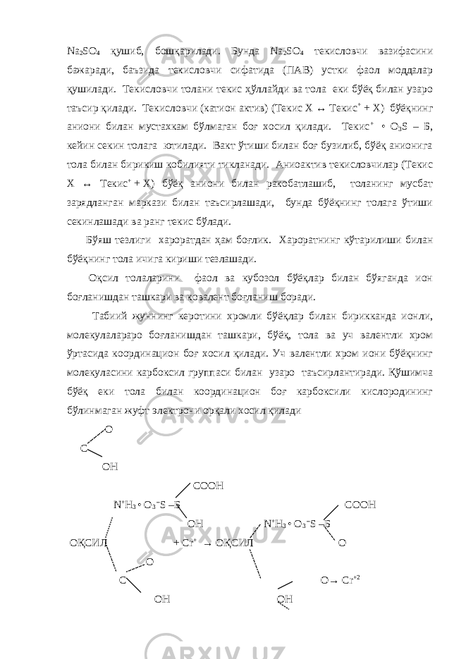 Na 2 SO 4 қушиб, бошқарилади. Бунда Na 2 SO 4 текисловчи вазифасини бажаради, баъзида текисловчи сифатида (ПАВ) устки фаол моддалар қушилади. Текисловчи толани текис ҳўллайди ва тола еки бўёқ билан узаро таъсир қилади. Текисловчи (катион актив) (Текис Х ↔ Текис +   +   Х) бўёқнинг аниони билан мустахкам бўлмаган боғ хосил қилади. Текис +   • О 3 S – Б, кейин секин толага ютилади. Вакт ўтиши билан боғ бузилиб, бўёқ анионига тола билан бирикиш кобилияти тикланади. Аниоактив текисловчилар (Текис Х ↔ Текис +   +   Х) бўёқ аниони билан ракобатлашиб, толанинг мусбат зарядланган маркази билан таъсирлашади, бунда бўёқнинг толага ўтиши секинлашади ва ранг текис бўлади. Бўяш тезлиги хароратдан ҳам боғлик. Хароратнинг кўтарилиши билан бўёқнинг тола ичига кириши тезлашади. Оқсил толаларини фаол ва кубозол бўёқлар билан бўяганда ион боғланишдан ташкари ва ковалент боғланиш боради. Табиий жуннинг керотини хромли бўёқлар билан бирикканда ионли, молекулалараро боғланишдан ташкари, бўёқ, тола ва уч валентли хром ўртасида координацион боғ хосил қилади. Уч валентли хром иони бўёқнинг молекуласини карбоксил группаси билан узаро таъсирлантиради. Қўшимча бўёқ еки тола билан координацион боғ карбоксили кислородининг бўлинмаган жуфт электрони орқали хосил қилади O C OH COOH N + H 3 • O 3 – S – Б COOH OH N + H 3 • O 3 – S – Б ОҚСИЛ + Cr + → ОҚСИЛ O O C O→ Cr +2 OH OH 