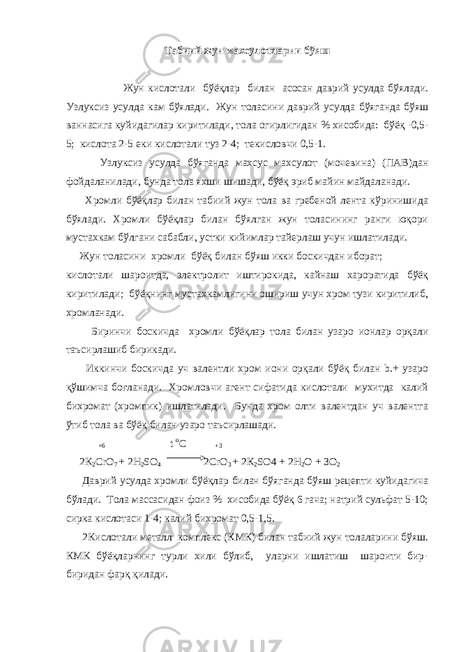 Табиий жун махсулотларни бўяш Жун кислотали бўёқлар билан асосан даврий усулда бўялади . Узлуксиз усулда кам бўялади . Жун толасини даврий усулда бўяганда бўяш ваннасига куйидагилар киритилади , тола огирлигидан % хисобида : бўёқ -0,5- 5; кислота 2-5 еки кислотали туз 2-4; текисловчи 0,5-1. Узлуксиз усулда бўяганда махсус махсулот ( мочевина ) ( ПАВ ) дан фойдаланилади , бунда тола яхши шишади , бўёқ эриб майин майдаланади . Хромли бўёқлар билан табиий жун тола ва гребеной лента кўринишида бўялади. Хромли бўёқлар билан бўялган жун толасининг ранги юқори мустахкам бўлгани сабабли, устки кийимлар тайерлаш учун ишлатилади. Жун толасини хромли бўёқ билан бўяш икки боскичдан иборат; кислотали шароитда, электролит иштирокида, кайнаш хароратида бўёқ киритилади; бўёқнинг мустахкамлигини ошириш учун хром тузи киритилиб, хромланади. Биринчи боскичда хромли бўёқлар тола билан узаро ионлар орқали таъсирлашиб бирикади. Иккинчи боскичда уч валентли хром иони орқали бўёқ билан b.+ узаро қўшимча боғланади. Хромловчи агент сифатида кислотали мухитда калий бихромат (хромпик) ишлатилади. Бунда хром олти валентдан уч валентга ўтиб тола ва бўёқ билан узаро таъсирлашади.   +6   t   о C   +3 2 К 2 С rO 7 + 2H 2 SO 4 2CrO 3 + 2 К 2 SO4 + 2H 2 O + З O 2 Даврий усулда хромли бўёқлар билан бўяганда бўяш рецепти куйидагича бўлади . Тола массасидан фоиз % хисобида бўёқ 6 гача; натрий сульфат 5-10; сирка кислотаси 1-4; калий бихромат 0,5-1,5.   2Кислотали металл комплекс (КМК) билан табиий жун толаларини бўяш. КМК бўёқларнинг турли хили бўлиб, уларни ишлатиш шароити бир- биридан фарқ қилади. 