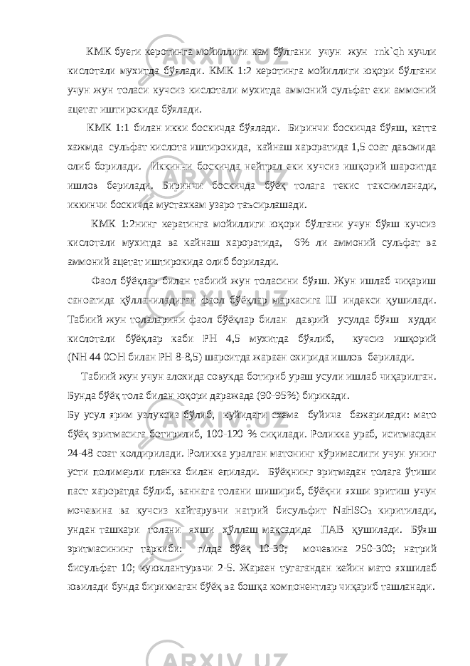  КМК буеги керотинга мойиллиги кам бўлгани учун жун rnk`qh кучли кислотали мухитда бўялади. КМК 1:2 керотинга мойиллиги юқори бўлгани учун жун толаси кучсиз кислотали мухитда аммоний сульфат еки аммоний ацетат иштирокида бўялади. КМК 1:1 билан икки боскичда бўялади. Биринчи боскичда бўяш, катта хажмда сульфат кислота иштирокида, кайнаш хароратида 1,5 соат давомида олиб борилади. Иккинчи боскичда нейтрал еки кучсиз ишқорий шароитда ишлов берилади. Биринчи боскичда бўёқ толага текис таксимланади, иккинчи боскичда мустахкам узаро таъсирлашади. КМК 1:2нинг кератинга мойиллиги юқори бўлгани учун бўяш кучсиз кислотали мухитда ва кайнаш хароратида, 6% ли аммоний сульфат ва аммоний ацетат иштирокида олиб борилади.   Фаол бўёқлар билан табиий жун толасини бўяш. Жун ишлаб чиқариш саноатида қўлланиладиган фаол бўёқлар маркасига Ш индекси қушилади. Табиий жун толаларини фаол бўёқлар билан даврий усулда бўяш худди кислотали бўёқлар каби РН 4,5 мухитда бўялиб, кучсиз ишқорий (NH   44   0OH билан РН 8-8,5) шароитда жараен охирида ишлов берилади. Табиий жун учун алохида совукда ботириб ураш усули ишлаб чиқарилган. Бунда бўёқ тола билан юқори даражада (90-95%) бирикади. Бу усул ярим узлуксиз бўлиб, куйидаги схема буйича бажарилади: мато бўёқ эритмасига ботирилиб, 100-120 % сиқилади. Роликка ураб, иситмасдан 24-48 соат колдирилади. Роликка уралган матонинг кўримаслиги учун унинг усти полимерли пленка билан епилади. Бўёқнинг эритмадан толага ўтиши паст хароратда бўлиб, ваннага толани шишириб, бўёқни яхши эритиш учун мочевина ва кучсиз кайтарувчи натрий бисульфит NaHSO 3 киритилади, ундан ташкари толани яхши ҳўллаш мақсадида ПАВ қушилади. Бўяш эритмасининг таркиби: г/лда бўёқ 10-30; мочевина 250-300; натрий бисульфат 10; куюклантурвчи 2-5. Жараен тугагандан кейин мато яхшилаб ювилади бунда бирикмаган бўёқ ва бошқа компонентлар чиқариб ташланади. 