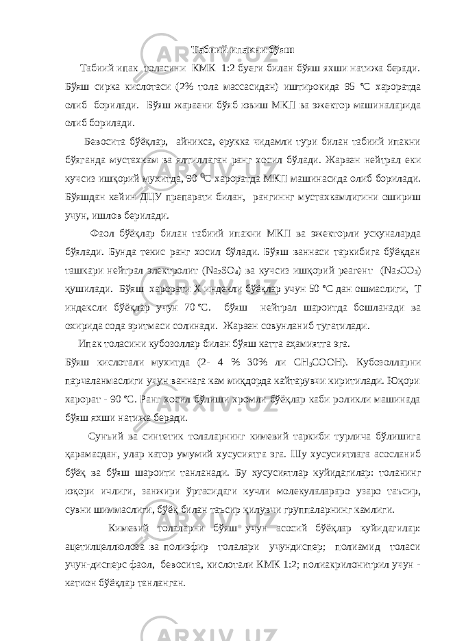 Табиий ипакни бўяш Табиий ипак толасини КМК 1:2 буеги билан бўяш яхши натижа беради. Бўяш сирка кислотаси (2% тола массасидан) иштирокида 95 o С хароратда олиб борилади. Бўяш жараени бўяб ювиш МКП ва эжектор машиналарида олиб борилади. Бевосита бўёқлар, айникса, ерукка чидамли тури билан табиий ипакни бўяганда мустахкам ва ялтиллаган ранг хосил бўлади. Жараен нейтрал еки кучсиз ишқорий мухитда, 90   O С хароратда МКП машинасида олиб борилади. Бўяшдан кейин ДЦУ препарати билан, рангиннг мустахкамлигини ошириш учун, ишлов берилади. Фаол бўёқлар билан табиий ипакни МКП ва эжекторли ускуналарда бўялади. Бунда текис ранг хосил бўлади. Бўяш ваннаси таркибига бўёқдан ташкари нейтрал электролит (Na 2 SO 4 ) ва кучсиз ишқорий реагент (Na 2 СO 3 ) қушилади. Бўяш харорати Х индекли бўёқлар учун 50 o С дан ошмаслиги, Т индексли бўёқлар учун 70   o С. бўяш нейтрал шароитда бошланади ва охирида сода эритмаси солинади. Жараен совунланиб тугатилади. Ипак толасини кубозоллар билан бўяш катта аҳамиятга эга. Бўяш кислотали мухитда (2- 4 % 30% ли СН 3 СООН). Кубозолларни парчаланмаслиги учун ваннага кам миқдорда кайтарувчи киритилади. Юқори харорат - 90   o С. Ранг хосил бўлиши хромли бўёқлар каби роликли машинада бўяш яхши натижа беради. Сунъий ва синтетик толаларнинг кимевий таркиби турлича бўлишига қарамасдан, улар катор умумий хусусиятга эга. Шу хусусиятлага асосланиб бўёқ ва бўяш шароити танланади. Бу хусусиятлар куйидагилар: толанинг юқори ичлиги, занжири ўртасидаги кучли молекулалараро узаро таъсир, сувни шиммаслиги, бўёқ билан таъсир қилувчи группаларнинг камлиги. Кимевий толаларни бўяш учун асосий бўёқлар куйидагилар: ацетилцеллюлоза ва полиэфир толалари учундиспер; полиамид толаси учун-дисперс фаол, бевосита, кислотали КМК 1:2; полиакрилонитрил учун - катион бўёқлар танланган. 