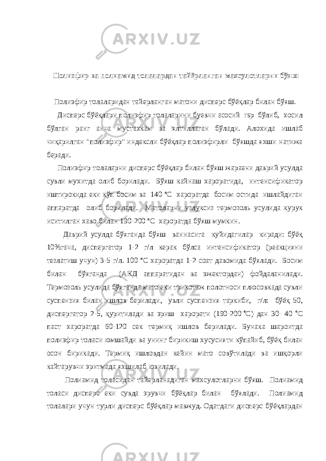  Полиэфир ва полиамид толалардан тайёрланган махсулотларни бўяш Полиэфир толаларидан тайерланган матони дисперс бўёқлар билан бўяш. Дисперс бўёқлари полиэфир толаларини буевчи асосий rsp бўлиб, хосил бўлган ранг анча мустахкам ва ялтиллаган бўлади. Алохида ишлаб чиқарилган &#34;полиэфир&#34; индексли бўёқлар полиэфирли бўяшда яхши натижа беради. Полиэфир толаларни дисперс бўёқлар билан бўяш жараени даврий усулда сувли мухитда олиб борилади. Бўяш кайнаш хароратида, интенсификатор иштирокида еки кўп босим ва 140 o С хароратда босим остида ишлайдиган аппаратда олиб борилади. Матоларни узлуксиз термозоль усулида курук иситилган хаво билан 190-200   o С хароратда бўяш мумкин. Даврий усулда бўяганда бўяш ваннасига куйидагилар киради: бўёқ 10%гача, диспергатор 1-2 г/л керак бўлса интенсификатор (реакцияни тезлатиш учун) 3-5 г/л. 100 o С хароратда 1-2 соат давомида бўялади. Босим билан бўяганда (АКД аппаратидан ва эжектордан) фойдаланилади. Термозоль усулида бўяганда мато еки трикотаж полотноси плюсовкада сувли суспензия билан ишлов берилади, увли суспензия таркиби, г/л: бўёқ 50, диспергатор 2-5, қуритилади ва эриш харорати (190-200   o С) дан 30- 40 o С паст хароратда 60-120 сек термиқ ишлов берилади. Бунака шароитда полиэфир толаси юмшайди ва унинг бирикиш хусусияти кўпайиб, бўёқ билан осон бирикади. Термиқ ишловдан кейин мато совўтилади ва ишқорли кайтарувчи эритмада яхшилаб ювилади. Полиамид толасидан тайерланадиган махсулотларни бўяш. Полиамид толаси дисперс еки сувда эрувчи бўёқлар билан бўялади. Полиамид толалари учун турли дисперс бўёқлар мавжуд. Одатдаги дисперс бўёқлардан 