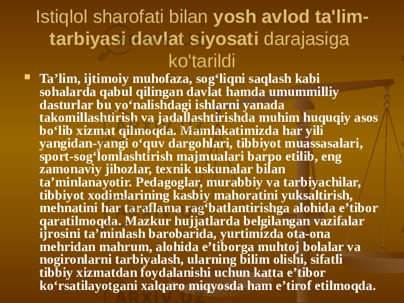 Istiqlol sharofati bilan  yosh avlod ta&#39;lim- tarbiyasi davlat siyosati  darajasiga ko&#39;tarildi  Ta’lim, ijtimoiy muhofaza, sog‘liqni saqlash kabi sohalarda qabul qilingan davlat hamda umummilliy dasturlar bu yo‘nalishdagi ishlarni yanada takomillashtirish va jadallashtirishda muhim huquqiy asos bo‘lib xizmat qilmoqda. Mamlakatimizda har yili yangidan-yangi o‘quv dargohlari, tibbiyot muassasalari, sport-sog‘lomlashtirish majmualari barpo etilib, eng zamonaviy jihozlar, texnik uskunalar bilan ta’minlanayotir. Pedagoglar, murabbiy va tarbiyachilar, tibbiyot xodimlarining kasbiy mahoratini yuksaltirish, mehnatini har taraflama rag‘batlantirishga alohida e’tibor qaratilmoqda. Mazkur hujjatlarda belgilangan vazifalar ijrosini ta’minlash barobarida, yurtimizda ota-ona mehridan mahrum, alohida e’tiborga muhtoj bolalar va nogironlarni tarbiyalash, ularning bilim olishi, sifatli tibbiy xizmatdan foydalanishi uchun katta e’tibor ko‘rsatilayotgani xalqaro miqyosda ham e’tirof etilmoqda. 