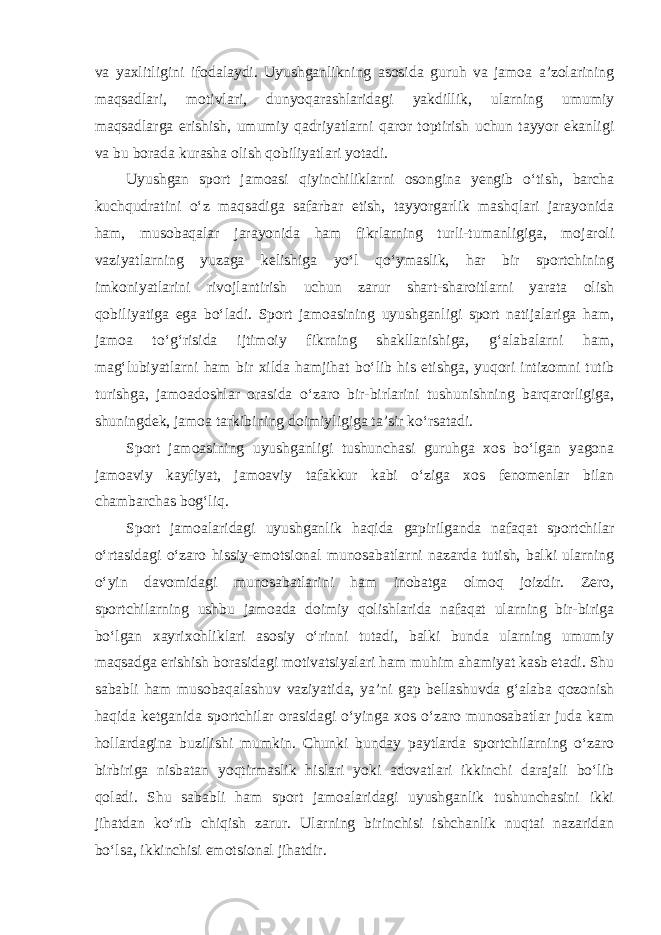 va yaxlitligini ifodalaydi. Uyushganlikning asosida guruh va jamoa a’zolarining maqsadlari, motivlari, dunyoqarashlaridagi yakdillik, ularning umumiy maqsadlarga erishish, umumiy qadriyatlarni qaror toptirish uchun tayyor ekanligi va bu borada kurasha olish qobiliyatlari yotadi. Uyushgan sport jamoasi qiyinchiliklarni osongina yengib o‘tish, barcha kuchqudratini o‘z maqsadiga safarbar etish, tayyorgarlik mashqlari jarayonida ham, musobaqalar jarayonida ham fikrlarning turli-tumanligiga, mojaroli vaziyatlarning yuzaga kelishiga yo‘l qo‘ymaslik, har bir sportchining imkoniyatlarini rivojlantirish uchun zarur shart-sharoitlarni yarata olish qobiliyatiga ega bo‘ladi. Sport jamoasining uyushganligi sport natijalariga ham, jamoa to‘g‘risida ijtimoiy fikrning shakllanishiga, g‘alabalarni ham, mag‘lubiyatlarni ham bir xilda hamjihat bo‘lib his etishga, yuqori intizomni tutib turishga, jamoadoshlar orasida o‘zaro bir-birlarini tushunishning barqarorligiga, shuningdek, jamoa tarkibining doimiyligiga ta’sir ko‘rsatadi. Sport jamoasining uyushganligi tushunchasi guruhga xos bo‘lgan yagona jamoaviy kayfiyat, jamoaviy tafakkur kabi o‘ziga xos fenomenlar bilan chambarchas bog‘liq. Sport jamoalaridagi uyushganlik haqida gapirilganda nafaqat sportchilar o‘rtasidagi o‘zaro hissiy-emotsional munosabatlarni nazarda tutish, balki ularning o‘yin davomidagi munosabatlarini ham inobatga olmoq joizdir. Zero, sportchilarning ushbu jamoada doimiy qolishlarida nafaqat ularning bir-biriga bo‘lgan xayrixohliklari asosiy o‘rinni tutadi, balki bunda ularning umumiy maqsadga erishish borasidagi motivatsiyalari ham muhim ahamiyat kasb etadi. Shu sababli ham musobaqalashuv vaziyatida, ya’ni gap bellashuvda g‘alaba qozonish haqida ketganida sportchilar orasidagi o‘yinga xos o‘zaro munosabatlar juda kam hollardagina buzilishi mumkin. Chunki bunday paytlarda sportchilarning o‘zaro birbiriga nisbatan yoqtirmaslik hislari yoki adovatlari ikkinchi darajali bo‘lib qoladi. Shu sababli ham sport jamoalaridagi uyushganlik tushunchasini ikki jihatdan ko‘rib chiqish zarur. Ularning birinchisi ishchanlik nuqtai nazaridan bo‘lsa, ikkinchisi emotsional jihatdir. 