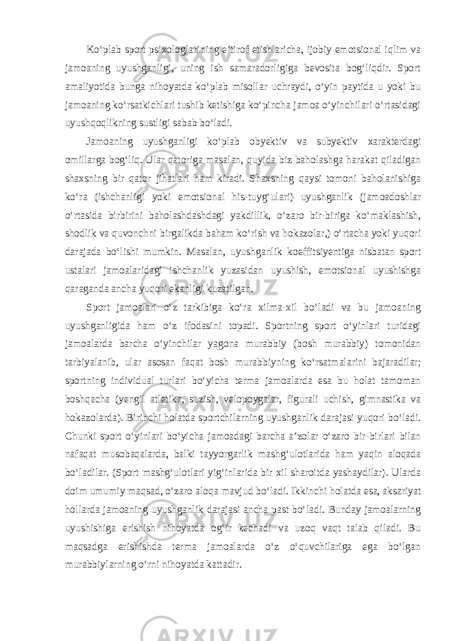 Ko‘plab sport psixologlarining e’tirof etishlaricha, ijobiy emotsional iqlim va jamoaning uyushganligi, uning ish samaradorligiga bevosita bog‘liqdir. Sport amaliyotida bunga nihoyatda ko‘plab misollar uchraydi, o‘yin paytida u yoki bu jamoaning ko‘rsatkichlari tushib ketishiga ko‘pincha jamoa o‘yinchilari o‘rtasidagi uyushqoqlikning sustligi sabab bo‘ladi. Jamoaning uyushganligi ko‘plab obyektiv va subyektiv xarakterdagi omillarga bog‘liq. Ular qatoriga masalan, quyida biz baholashga harakat qiladigan shaxsning bir qator jihatlari ham kiradi. Shaxsning qaysi tomoni baholanishiga ko‘ra (ishchanligi yoki emotsional his-tuyg‘ulari) uyushganlik (jamoadoshlar o‘rtasida birbirini baholashdashdagi yakdillik, o‘zaro bir-biriga ko‘maklashish, shodlik va quvonchni birgalikda baham ko‘rish va hokazolar,) o‘rtacha yoki yuqori darajada bo‘lishi mumkin. Masalan, uyushganlik koeffitsiyentiga nisbatan sport ustalari jamoalaridagi ishchanlik yuzasidan uyushish, emotsional uyushishga qaraganda ancha yuqori ekanligi kuzatilgan. Sport jamoalari o‘z tarkibiga ko‘ra xilma-xil bo‘ladi va bu jamoaning uyushganligida ham o‘z ifodasini topadi. Sportning sport o‘yinlari turidagi jamoalarda barcha o‘yinchilar yagona murabbiy (bosh murabbiy) tomonidan tarbiyalanib, ular asosan faqat bosh murabbiyning ko‘rsatmalarini bajaradilar; sportning individual turlari bo‘yicha terma jamoalarda esa bu holat tamoman boshqacha (yengil atletika, suzish, velopoygalar, figurali uchish, gimnastika va hokazolarda). Birinchi holatda sportchilarning uyushganlik darajasi yuqori bo‘ladi. Chunki sport o‘yinlari bo‘yicha jamoadagi barcha a’zolar o‘zaro bir-birlari bilan nafaqat musobaqalarda, balki tayyorgarlik mashg‘ulotlarida ham yaqin aloqada bo‘ladilar. (Sport mashg‘ulotlari yig‘inlarida bir xil sharoitda yashaydilar). Ularda doim umumiy maqsad, o‘zaro aloqa mavjud bo‘ladi. Ikkinchi holatda esa, aksariyat hollarda jamoaning uyushganlik darajasi ancha past bo‘ladi. Bunday jamoalarning uyushishiga erishish nihoyatda og‘ir kechadi va uzoq vaqt talab qiladi. Bu maqsadga erishishda terma jamoalarda o‘z o‘quvchilariga ega bo‘lgan murabbiylarning o‘rni nihoyatda kattadir. 