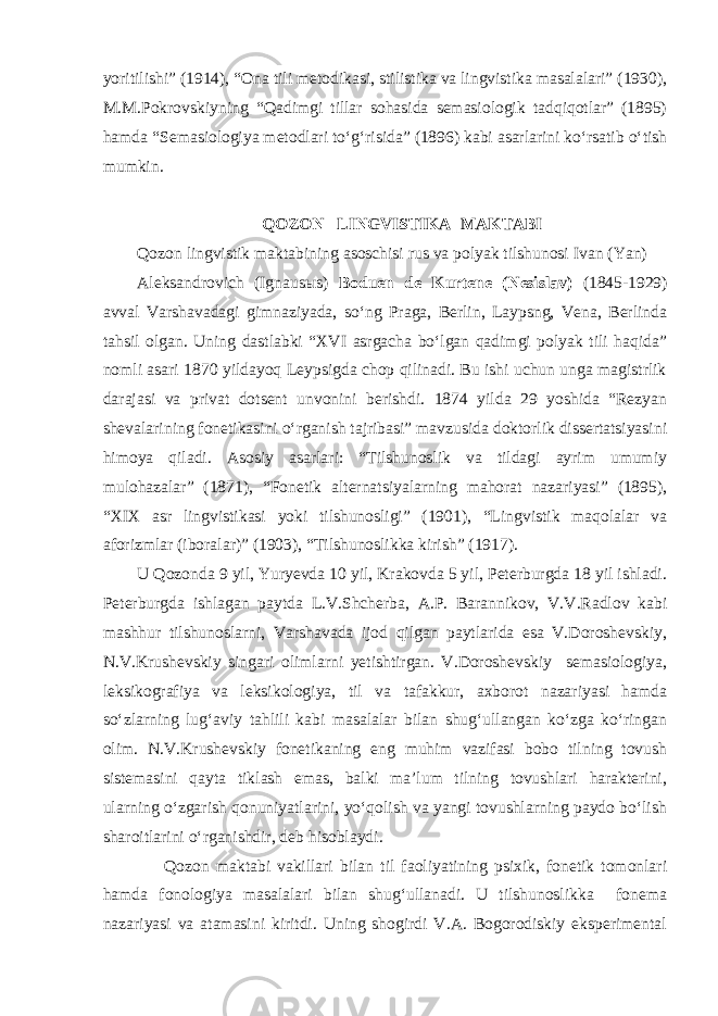 yoritilishi” (1914), “Ona tili metodikasi, stilistika va lingvistika masalalari” (1930), M.M.Pokrovskiyning “Qadimgi tillar sohasida semasiologik tadqiqotlar” (1895) hamda “Semasiologiya metodlari to‘g‘risida” (1896) kabi asarlarini ko‘rsatib o‘tish mumkin. QOZON LINGVISTIKA MAKTABI Qozon lingvistik maktabining asoschisi rus va polyak tilshunosi Ivan (Yan) Aleksandrovich (Ignaus ы s) Boduen de Kurtene (Nesislav) (1845-1929) avval Varshavadagi gimnaziyada, so‘ng Praga, Berlin, Laypsng, Vena, Berlinda tahsil olgan. Uning dastlabki “XVI asrgacha bo‘lgan qadimgi polyak tili haqida” nomli asari 1870 yildayoq Leypsigda chop qilinadi. Bu ishi uchun unga magistrlik darajasi va privat dotsent unvonini berishdi. 1874 yilda 29 yoshida “Rezyan shevalarining fonetikasini o‘rganish tajribasi” mavzusida doktorlik dissertatsiyasini himoya qiladi. Asosiy asarlari: “Tilshunoslik va tildagi ayrim umumiy mulohazalar” (1871), “Fonetik alternatsiyalarning mahorat nazariyasi” (1895), “XIX asr lingvistikasi yoki tilshunosligi” (1901), “Lingvistik maqolalar va aforizmlar (iboralar)” (1903), “Tilshunoslikka kirish” (1917). U Qozonda 9 yil, Yuryevda 10 yil, Krakovda 5 yil, Peterburgda 18 yil ishladi. Peterburgda ishlagan paytda L.V.Shcherba, A.P. Barannikov, V.V.Radlov kabi mashhur tilshunoslarni, Varshavada ijod qilgan paytlarida esa V.Doroshevskiy, N.V.Krushevskiy singari olimlarni yetishtirgan. V.Doroshevskiy semasiologiya, leksikografiya va leksikologiya, til va tafakkur, axborot nazariyasi hamda so‘zlarning lug‘aviy tahlili kabi masalalar bilan shug‘ullangan ko‘zga ko‘ringan olim. N.V.Krushevskiy fonetikaning eng muhim vazifasi bobo tilning tovush sistemasini qayta tiklash emas, balki ma’lum tilning tovushlari harakterini, ularning o‘zgarish qonuniyatlarini, yo‘qolish va yangi tovushlarning paydo bo‘lish sharoitlarini o‘rganishdir, deb hisoblaydi. Qozon maktabi vakillari bilan til faoliyatining psixik, fonetik tomonlari hamda fonologiya masalalari bilan shug‘ullanadi. U tilshunoslikka fonema nazariyasi va atamasini kiritdi. Uning shogirdi V.A. Bogorodiskiy eksperimental 
