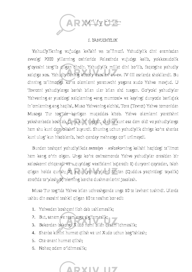 Mi lliy dinlar I . YAHUDIYLIK Yahudiylikning vujudg a k e lishi v a t a` lim o ti . Yahudiylik dini er a mizd a n a vv a lgi 2000 yill a rning ox irl a rid a F a l a stind a vujudg a k e lib , yakk ax ud o lik g ’o yasini t a rg ’ ib qilg a n dindir . Yahudiylik mill a t dini bo ’ lib , f a q a tgin a yahudiy xa lqig a xo s . Yahudiylikning kit o biy a s o sl a ri er . a v . IV - III a srl a rd a sh a kll a ndi . Bu dinning t a` lim o tig a ko ’ r a o l a ml a rni yar a tuvchi yag o n a x ud o Yahv e m a vjud . U Ta vr o tni yahudiyl a rg a b e rish bil a n ul a r bil a n a hd tuzg a n . Go ’ yoki yahudiyl a r Yahv e ning e r yuzid a gi xa lql a rning « eng mumt o zi » v a k e yingi dunyod a b e ril a j a k in `o ml a rning eng h a qlisi , M us o Yahv e ning elchisi , To r a (Ta vr o t ) Yahv e t o m o nid a n M us o g a T ur t o g ’ id a b e rilg a n muq a dd a s kit o b . Yahv e o l a ml a rni yar a tishni yaksh a nb a d a b o shl a b , jum a kuni tug a tdi , sh a nb a kuni es a d a m o ldi v a yahudiyl a rg a h a m shu kuni d a m o lishni buyurdi . Shuning uchun yahudiylik dinig a ko ’ r a sh a nb a kuni ulug ’ kun his o bl a nib , h e ch q a nd a y m e hn a tg a qo ’ l urilm a ydi . Bund a n t a shq a ri yahudiylikd a m e ssiya - xa l o sk o r ning k e lishi h a qid a gi t a` lim o t h a m k e ng o ’ rin o lg a n . Ung a ko ’ r a ox irz a m o nd a Yahv e yahudiyl a r o r a sid a n bir xa l o sk o rni chiq a r a di v a u quyid a gi v a zif a l a rni b a j a r a di : 1) dunyoni q a yt a d a n , isl o h qilg a n h o ld a qurish ; 2) butun yahudiyl a rni Sini o n ( Quddus yaqinid a gi t e p a lik ) a tr o fid a to ’ pl a sh ; 3) ul a rning b a rch a dushm a nl a rini j a z o l a sh . M us o T ur t o g ’ id a Yahv e bil a n uchr a shg a nd a ung a 10 t a l a vh a ni tushirdi . Ul a rd a ushbu din a s o sini t a shkil qilg a n 10 t a n a sih a t b o r edi : 1. Yahv e d a n b o shq a ni il o h d e b ushl a m a slik ; 2. But , s a n a m v a r a sml a rg a sig ’ inm a slik ; 3. B e k o rd a n - b e k o rg a X ud o n o mi bil a n q a s a m ichm a slik ; 4. Sh a nb a kunini hurm a t qilish v a uni X ud o uchun b a g ’ ishl a sh ; 5. Ota-onani hurmat qilish; 6. Nohaq odam o’ldirmaslik; 