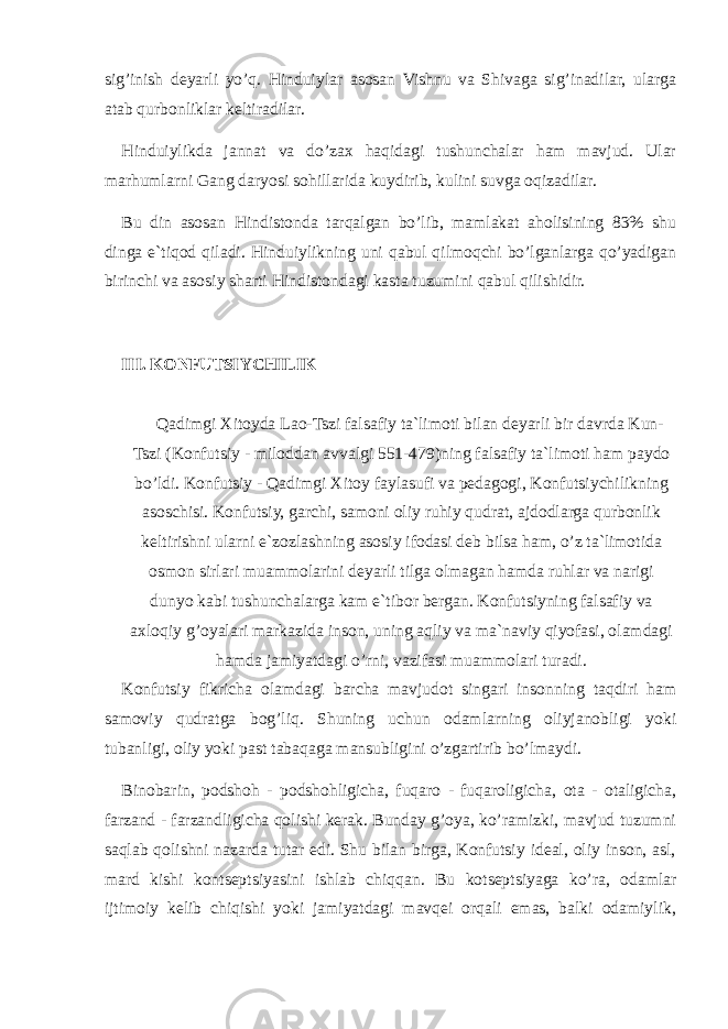 sig’inish deyarli yo’q. Hinduiylar asosan Vishnu va Shivaga sig’inadilar, ularga atab qurbonliklar keltiradilar. Hinduiylikda jannat va do’zax haqidagi tushunchalar ham mavjud. Ular marhumlarni Gang daryosi sohillarida kuydirib, kulini suvga oqizadilar. Bu din asosan Hindistonda tarqalgan bo’lib, mamlakat aholisining 83% shu dinga e`tiqod qiladi. Hinduiylikning uni qabul qilmoqchi bo’lganlarga qo’yadigan birinchi va asosiy sharti Hindistondagi kasta tuzumini qabul qilishidir. III. K О NFUTSIYCHILIK Qadimgi Xitoyda Lao-Tszi falsafiy ta`limoti bilan deyarli bir davrda Kun- Tszi (Konfutsiy - miloddan avvalgi 551-479)ning falsafiy ta`limoti ham paydo bo’ldi. Konfutsiy - Qadimgi Xitoy faylasufi va pedagogi, Konfutsiychilikning asoschisi. Konfutsiy, garchi, samoni oliy ruhiy qudrat, ajdodlarga qurbonlik keltirishni ularni e`zozlashning asosiy ifodasi deb bilsa ham, o’z ta`limotida osmon sirlari muammolarini deyarli tilga olmagan hamda ruhlar va narigi dunyo kabi tushunchalarga kam e`tibor bergan. Konfutsiyning falsafiy va axloqiy g’oyalari markazida inson, uning aqliy va ma`naviy qiyofasi, olamdagi hamda jamiyatdagi o’rni, vazifasi muammolari turadi. Konfutsiy fikricha olamdagi barcha mavjudot singari insonning taqdiri ham samoviy qudratga bog’liq. Shuning uchun odamlarning oliyjanobligi yoki tubanligi, oliy yoki past tabaqaga mansubligini o’zgartirib bo’lmaydi. Binobarin, podshoh - podshohligicha, fuqaro - fuqaroligicha, ota - otaligicha, farzand - farzandligicha qolishi kerak. Bunday g’oya, ko’ramizki, mavjud tuzumni saqlab qolishni nazarda tutar edi. Shu bilan birga, Konfutsiy ideal, oliy inson, asl, mard kishi kontseptsiyasini ishlab chiqqan. Bu kotseptsiyaga ko’ra, odamlar ijtimoiy kelib chiqishi yoki jamiyatdagi mavqei orqali emas, balki odamiylik, 