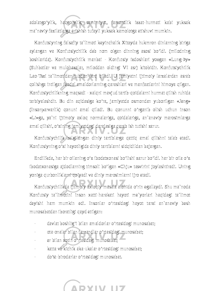 adolatgo’ylik, haqgo’ylik, samimiyat, farzandlik izzat-hurmati kabi yuksak ma`naviy fazilatlarga erishish tufayli yuksak kamolotga etishuvi mumkin. Konfutsiyning falsafiy ta`limoti keyinchalik Xitoyda hukmron dinlarning biriga aylangan va Konfutsiychilik deb nom olgan dinning asosi bo’ldi. (milodning boshlarida). Konfutsiychilik manbai - Konfutsiy izdoshlari yozgan «Lung-Þy» (Suhbatlar va mulohazalar, miloddan oldingi VI asr) kitobidir. Konfutsiychilik Lao-Tszi ta`limotidan tubdan farq qiladi. U jamiyatni ijtimoiy larzalardan asrab qolishga intilgan feodal amaldorlarning qarashlari va manfaatlarini himoya qilgan. Konfutsiychilikning maqsadi - xalqni mavjud tartib-qoidalarni hurmat qilish ruhida tarbiyalashdir. Bu din aqidasiga ko’ra, jamiyatda osmondan yuborilgan «Jeng» (Insonparvarlik) qonuni amal qiladi. Bu qonunni o’rganib olish uchun inson «Li»ga, ya`ni ijtimoiy axloq normalariga, qoidalariga, an`anaviy marosimlarga amal qilishi, o’zining jamiyatdagi darajasiga qarab ish tutishi zarur. Konfutsiychilik belgilangan diniy tartiblarga qattiq amal qilishni talab etadi. Konfutsiyning o’zi hayotligida diniy tartiblarni sidqidildan bajargan. Endilikda, har bir oilaning o’z ibodatxonasi bo’lishi zarur bo’ldi. har bir oila o’z ibodatxonasiga ajdodlarning timsoli bo’lgan «Chju» tasvirini joylashtiradi. Uning yoniga qurbonliklarni qo’yadi va diniy marosimlarni ijro etadi. Konfutsiychilikda ijtimoiy-axloqiy masala alohida o’rin egallaydi. Shu ma`noda Konfutsiy ta`limotini inson xatti-harakati hayoti me`yorlari haqidagi ta`limot deyishi ham mumkin edi. Insonlar o’rtasidagi hayot tarzi an`anaviy besh munosabatdan iboratligi qayd etilgan: - ㄱ davlat boshlig’i bilan amaldorlar o’rtasidagi munosabat; - ㄱ ota-onalar bilan farzandlar o’rtasidagi munosabat; - ㄱ er bilan xotin o’rtasidagi munosabat; - ㄱ katta va kichik aka-ukalar o’rtasidagi munosabat; - ㄱ do’st-birodarlar o’rtasidagi munosabat. 