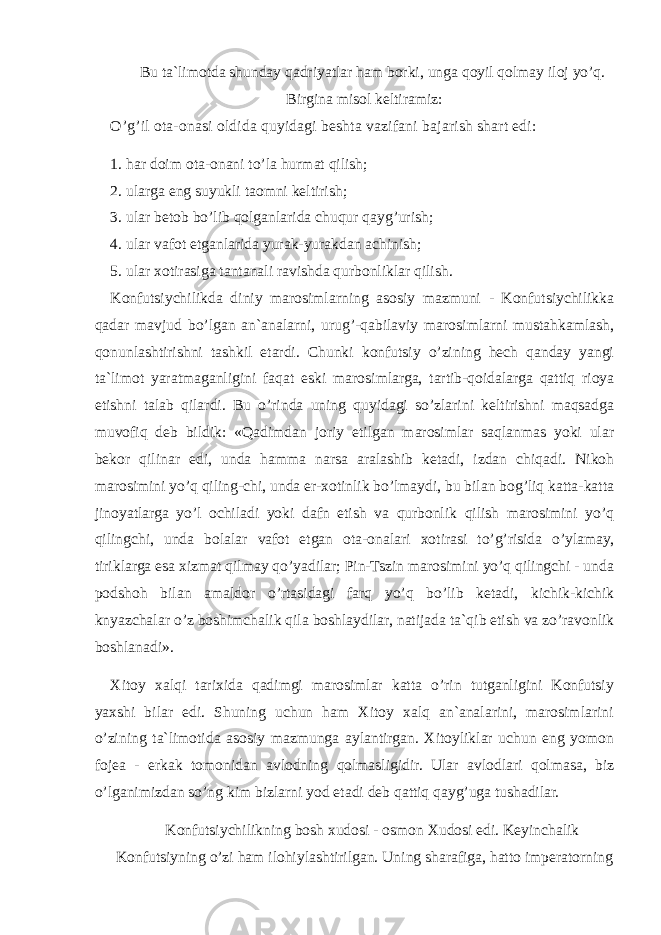 Bu ta`limotda shunday qadriyatlar ham borki, unga qoyil qolmay iloj yo’q. Birgina misol keltiramiz: O’g’il ota-onasi oldida quyidagi beshta vazifani bajarish shart edi: 1. har doim ota-onani to’la hurmat qilish; 2. ularga eng suyukli taomni keltirish; 3. ular betob bo’lib qolganlarida chuqur qayg’urish; 4. ular vafot etganlarida yurak-yurakdan achinish; 5. ular xotirasiga tantanali ravishda qurbonliklar qilish. Konfutsiychilikda diniy marosimlarning asosiy mazmuni - Konfutsiychilikka qadar mavjud bo’lgan an`analarni, urug’-qabilaviy marosimlarni mustahkamlash, qonunlashtirishni tashkil etardi. Chunki konfutsiy o’zining hech qanday yangi ta`limot yaratmaganligini faqat eski marosimlarga, tartib-qoidalarga qattiq rioya etishni talab qilardi. Bu o’rinda uning quyidagi so’zlarini keltirishni maqsadga muvofiq deb bildik: «Qadimdan joriy etilgan marosimlar saqlanmas yoki ular bekor qilinar edi, unda hamma narsa aralashib ketadi, izdan chiqadi. Nikoh marosimini yo’q qiling-chi, unda er-xotinlik bo’lmaydi, bu bilan bog’liq katta-katta jinoyatlarga yo’l ochiladi yoki dafn etish va qurbonlik qilish marosimini yo’q qilingchi, unda bolalar vafot etgan ota-onalari xotirasi to’g’risida o’ylamay, tiriklarga esa xizmat qilmay qo’yadilar; Pin-Tszin marosimini yo’q qilingchi - unda podshoh bilan amaldor o’rtasidagi farq yo’q bo’lib ketadi, kichik-kichik knyazchalar o’z boshimchalik qila boshlaydilar, natijada ta`qib etish va zo’ravonlik boshlanadi». Xitoy xalqi tarixida qadimgi marosimlar katta o’rin tutganligini Konfutsiy yaxshi bilar edi. Shuning uchun ham Xitoy xalq an`analarini, marosimlarini o’zining ta`limotida asosiy mazmunga aylantirgan. Xitoyliklar uchun eng yomon fojea - erkak tomonidan avlodning qolmasligidir. Ular avlodlari qolmasa, biz o’lganimizdan so’ng kim bizlarni yod etadi deb qattiq qayg’uga tushadilar. Konfutsiychilikning bosh xudosi - osmon Xudosi edi. Keyinchalik Konfutsiyning o’zi ham ilohiylashtirilgan. Uning sharafiga, hatto imperatorning 