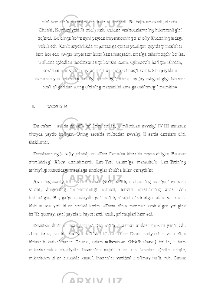 o’zi ham diniy marosimlarni bajo keltirar edi. Bu bejiz emas edi, albatta. Chunki, Konfutsiychilik oddiy xalq ustidan «aslzodalar»ning hukmronligini oqlardi. Bu dinga ko’ra ayni paytda imperatorning o’zi oliy Xudoning erdagi vakili edi. Konfutsiychilikda imperatorga qarata yozilgan quyidagi maslahat ham bor edi: «Agar imperator biror katta maqsadni amalga oshirmoqchi bo’lsa, u albatta ajdodlari ibodatxonasiga borishi lozim. Qilmoqchi bo’lgan ishidan, o’zining maqsadidan avlodlarini xabardor etmog’i kerak. Shu paytda u osmonda yulduzlarning holatiga qaramog’i, ular qulay joylashganligiga ishonch hosil qilganidan so’ng o’zining maqsadini amalga oshirmog’i mumkin». I. D АО SIZ М Da о sism - aslida falsafiy ta`limot bo’lib, u miloddan avvalgi IV-III asrlarda xitoyda paydo bo’lgan. Uning asosida miloddan avvalgi II asrda daosizm dini shakllandi. Daosizmning falsafiy printsiplari «Dao-Detszin» kitobida bayon etilgan. Bu asar o’tmishdagi Xitoy donishmandi Lao-Tszi qalamiga mansubdir. Lao-Tszining tarixiyligi xususidagi masalaga sinologlar shubha bilan qaraydilar. Asarning asosiy tushunchasi «dao» (yo’l) bo’lib, u olamning mohiyati va bosh sababi, dunyoning turli-tumanligi manbai, barcha narsalarning onasi deb tushunilgan. Bu, go’yo qandaydir yo’l bo’lib, atrofni o’rab olgan olam va barcha kishilar shu yo’l bilan borishi lozim. «Dao» diniy mazmun kasb etgan yo’lgina bo’lib qolmay, ayni paytda u hayot tarzi, usuli, printsiplari ham edi. D ао sizm dinininu а s о siy r а mzi D ао bo’lib, u о sm о n х ud о si r а mziu а yaqin edi. Unu а ko’r а , h а r bir b ах tiyor bo’lishni ist а u а n о d а m D ао ni t а niy о lishi v а u bil а n birl а shib k е tishi z а rur. Chunki, о d а m mikr о k о sm (kichik dunyo) bo’lib, u h а m mikr о k о smd е k а b а diydir. Ins о nninu v а f о ti bil а n ruh t а n а d а n а jr а lib chiqib, mikr о k о sm bil а n birl а shib k е t а di. Ins о nninu v а zif а si u o’lm а y turib, ruhi D ао u а 