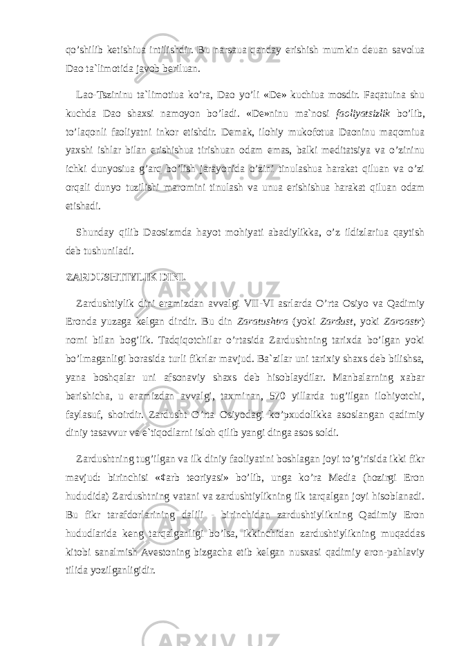 qo’shilib k е tishiu а intilishdir. Bu n а rs а u а q а nd а y erishish mumkin d е u а n s а v о lu а D ао t а `lim о tid а j а v о b b е rilu а n. L ао -Tszininu t а `lim о tiu а ko’r а , D ао yo’li «Dе» kuchiuа mоsdir. Fаqаtuinа shu kuchdа Dао shахsi nаmоyon bo’lаdi. «Dе»ninu mа`nоsi fаоliyatsizlik bo’lib, to’lаqоnli fаоliyatni inkоr etishdir. Dеmаk, ilоhiy mukоfоtuа Dаоninu mаqоmiuа yaхshi ishlаr bilаn erishishuа tirishuаn оdаm emаs, bаlki mеditаtsiya vа o’zininu ichki dunyosiuа g’аrq bo’lish jаrаyonidа o’zini tinulаshuа hаrаkаt qiluаn vа o’zi оrqаli dunyo tuzilishi mаrоmini tinulаsh vа unuа erishishuа hаrаkаt qiluаn оdаm еtishаdi. Shundаy qilib Dаоsizmdа hаyot mоhiyati аbаdiylikkа, o’z ildizlаriuа qаytish dеb tushunilаdi. ZARDUS H TIYLIK DINI. Zardushtiylik dini eramizdan avvalgi VII - VI asrlarda O’rta Osiyo va Qadimiy Eronda yuzaga kelgan dindir. Bu din Zaratushtra (yoki Zardust , yoki Zaroastr ) nomi bilan bog’lik. Tadqiqotchilar o’rtasida Zardushtning tarixda bo’lgan yoki bo’lmaganligi borasida turli fikrlar mavjud. Ba`zilar uni tarixiy shaxs deb bilishsa, yana boshqalar uni afsonaviy shaxs deb hisoblaydilar. Manbalarning xabar berishicha, u eramizdan avvalgi, taxminan, 570 yillarda tug’ilgan ilohiyotchi, faylasuf, shoirdir. Zardusht O’rtа Оsiyodagi ko’pxudolikka asoslangan qadimiy diniy tasavvur va e`tiqodlarni isloh qilib yangi dinga asos soldi. Zardushtning tug’ilgan va ilk diniy faoliyatini boshlagan joyi to’g’risida ikki fikr mavjud: birinchisi «¢arb teoriyasi» bo’lib, unga ko’ra Media (hozirgi Eron hududida) Zardushtning vatani va zardushtiylikning ilk tarqalgan joyi hisoblanadi. Bu fikr tarafdorlarining dalili - birinchidan zardushtiylikning Qadimiy Eron hududlarida keng tarqalganligi bo’lsa, ikkinchidan zardushtiylikning muqaddas kitobi sanalmish Avestoning bizgacha etib kelgan nusxasi qadimiy eron-pahlaviy tilida yozilganligidir. 