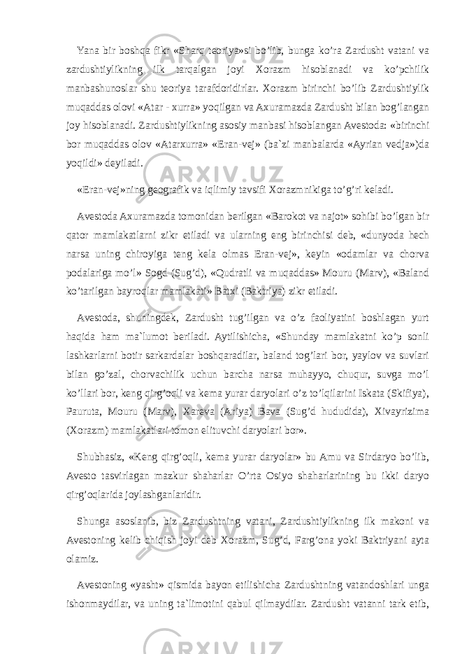 Yana bir boshqa fikr «Sharq teoriya»si bo’lib, bunga ko’ra Zardusht vatani va zardushtiylikning ilk tarqalgan joyi Xorazm hisoblanadi va ko’pchilik manbashunoslar shu teoriya tarafdoridirlar. Xorazm birinchi bo’lib Zardushtiylik muqaddas olovi «Atar - xurra» yoqilgan va Axuramazda Zardusht bilan bog’langan joy hisoblanadi. Zardushtiylik ning asosiy manbasi hisoblangan Avestoda: «birinchi bor muqaddas olov «Atarxurra» «Eran-vej» (ba`zi manbalarda «Ayrian vedja»)da yoqildi» deyiladi. «Eran-vej»ning geografik va iqlimiy tavsifi Xorazmnikiga to’g’ri keladi. Avestoda Axuramazda tomonidan berilgan «Barokot va najot» sohibi bo’lgan bir qator mamlakatlarni zikr etiladi va ularning eng birinchisi deb, «dunyoda hech narsa uning chiroyiga teng kela olmas Eran-vej», keyin «odamlar va chorva podalariga mo’l» Sogd (Sug’d), «Qudratli va muqaddas» Mouru (Marv), «Baland ko’tarilgan bayroqlar mamlakati» Batxi (Baktriya) zikr etiladi. Avestoda, shuningdek, Zardusht tug’ilgan va o’z faoliyatini boshlagan yurt haqida ham ma`lumot beriladi. Aytilishicha, «Shunday mamlakatni ko’p sonli lashkarlarni botir sarkardalar boshqaradilar, baland tog’lari bor, yaylov va suvlari bilan go’zal, chorvachilik uchun barcha narsa muhayyo, chuqur, suvga mo’l ko’llari bor, keng qirg’oqli va kema yurar daryolari o’z to’lqilarini Iskata (Skifiya), Pauruta, Mouru (Marv), Xareva (Ariya) Bava (Sug’d hududida), Xivayrizima (Xorazm) mamlakatlari tomon elituvchi daryolari bor». Shubhasiz, «Keng qirg’oqli, kema yurar daryolar» bu Amu va Sirdaryo bo’lib, Avesto tasvirlagan mazkur shaharlar O’rta Osiyo shaharlarining bu ikki daryo qirg’oqlarida joylashganlaridir. Shunga asoslanib, biz Zardushtning vatani, Zardushtiylikning ilk makoni va Avestoning kelib chiqish joyi deb Xorazm, Sug’d, Farg’ona yoki Baktriyani ayta olamiz. Avestoning «yasht» qismida bayon etilishicha Zardushtning vatandoshlari unga ishonmaydilar, va uning ta`limotini qabul qilmaydilar. Zardusht vatanni tark etib, 