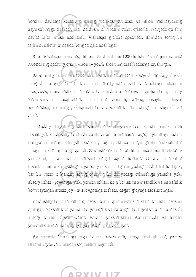 ko’shni davlatga ketadi, u erning malikasi Xutoasa va Shoh Vishtaspaning xayrixohligiga erishadi, ular Zardusht ta`limotini qabul qiladilar. Natijada qo’shni davlat bilan urush boshlanib, Vishtaspa g’alaba qozonadi. Shundan so’ng bu ta`limot xalqlar o’rtasida keng tarqala boshlagan. Shoh Vishtaspa farmoniga binoan Zardushtning 1200 bobdan iborat pandnomasi Avestoning qadimiy qismi «Gotni» yozib shohning otashkadasiga topshirgan. Zardushtiylik ta`limoti. Zardushtiylik ta`limoti O’rtа Osiyoda ibtidoiy davrda mavjud bo’lgan tabiat kuchlarini ilohiylashtiruvchi e`tiqodlarga nisbatan progressiv, monoteistik ta`limotdir. U behuda qon to’kuvchi qurbonliklar, harbiy to’qnashuvlar, bosqinchilik urushlarini qoralab, o’troq, osoyishta hayot kechirishga, mehnatga, dehqonchilik, chorvachilik bilan shug’ullanishga da`vat etadi. Moddiy hayotni yaxshilashga urinishni yovuzlikka qarshi kurash deb hisoblaydi. Zardushtiylik dinida qo’riq er ochib uni bog’u rog’ga aylantirgan odam ilohiyot rahmatiga uchraydi, aksincha, bog’lar, ekinzorlarni, sug’orish inshoоtlarini buzganlar katta gunohga qoladi. Zardusht o’z ta`limoti bilan insonlarga tinch-totuv yashashni, halol mehnat qilishni o’rgatmoqchi bo’ladi. U o’z ta`limotini insonlarning bu dunyodagi hayotiga yarasha narigi dunyodagi taqdiri hal bo’lajak, har bir inson o’lgandan so’ng o’zining bu dunyodagi qilmishiga yarasha yoki abadiy rohat - jannat ga, yoki yomon ishlari ko’p bo’lsa na xursandlik va na xafalik ko’rmaydigan arosat joy - misvongatu ga tushadi, degan g’oyaga asoslantirgan. Zardushtiylik ta`limotining asosi olam qarama-qarshiliklari kurashi asosiua qurilgan. Yaxshilik va yomonlik, yorug’lik va qorong’ulik, hayot va o’lim o’rtasida abadiy kurash davom etadi. Barcha yaxshiliklarni Axuramazda va barcha yomonliklarni Anxramaynyu yoki Axriman ifodalaydi. Axuramazda insonlarga ezgu ishlarni bayon etib, ularga amal qilishni, yomon ishlarni bayon etib, ulardan saqlanishni buyuradi. 