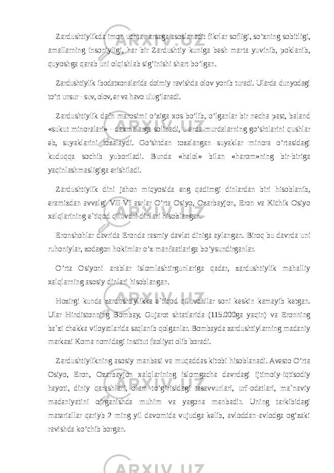 Zardushtiylikda imon uchta narsaga asoslanadi: fikrlar sofligi, so’zning sobitligi, amallarning insoniyligi, har bir Zardushtiy kuniga besh marta yuvinib, poklanib, quyoshga qarab uni olqishlab sig’inishi shart bo’lgan. Zardushtiylik ibodatxonalarida doimiy ravishda olov yonib turadi. Ularda dunyodagi to’rt unsur - suv, olov, er va havo ulug’lanadi. Zardushtiylik dafn marosimi o’ziga xos bo’lib, o’lganlar bir necha past, baland «sukut minoralari» - daxmalarga solinadi, u erda murdalarning go’shtlarini qushlar eb, suyaklarini tozalaydi. Go’shtdan tozalangan suyaklar minora o’rtasidagi kuduqqa sochib yuboriladi. Bunda «halol» bilan «harom»ning bir-biriga yaqinlashmasligiga erishiladi. Zardushtiylik dini jahon miqyosida eng qadimgi dinlardan biri hisoblanib, eramizdan avvalgi VII - VI asrlar O’rta Osiyo, Ozarbayjon, Eron va Kichik Osiyo xalqlarining e`tiqod qiluvchi dinlari hisoblangan. Eronshohlar davrida Eronda rasmiy davlat diniga aylangan. Biroq bu davrda uni ruhoniylar, zodagon hokimlar o’z manfaatlariga bo’ysundirganlar. O’rta Osiyoni arablar islomlashtirgunlariga qadar, zardushtiylik mаhаlliy xalqlarning asosiy dinlari hisoblangan. Hozirgi kunda zardushtiylikka e`tiqod qiluvchilar soni keskin kamayib ketgan. Ular Hindistonning Bombay, Gujarot shtatlarida (115.000ga yaqin) va Eronning ba`zi chekka viloyatlarida saqlanib qolganlar. Bombayda zardushtiylarning madaniy markazi Koma nomidagi institut faoliyat olib boradi. Zardushtiylikning asosiy manbasi va muqaddas kitobi hisoblanadi. Avesto O’rta Osiyo, Eron, Ozarbayjon xalqlarining islomgacha davrdagi ijtimoiy-iqtisodiy hayoti, diniy qarashlari, olam to’g’risidagi tasavvurlari, urf-odatlari, ma`naviy madaniyatini o’rganishda muhim va yagona manbadir. Uning tarkibidagi materiallar qariyb 2 ming yil davomida vujudga kelib, avloddan-avlodga og’zaki ravishda ko’chib borgan. 