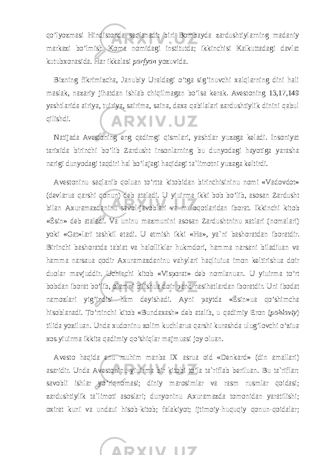 qo’lyozmasi Hindistonda saqlanadi: biri Bombayda zardushtiylarning madaniy markazi bo’lmish Koma nomidagi institutda; ikkinchisi Kalkuttadagi davlat kutubxonasida. Har ikkalasi parfyan yozuvida. Bizning fikrimizcha, Janubiy Urаldagi o’tga sig’inuvchi xalqlarning dini hali maslak, nazariy jihatdan ishlab chiqilmagan bo’lsa kerak. Avestoning 13,17,149 yashtlarida airiya, tuiriya, sairima, saina, daxa qabilalari zardushtiylik dinini qabul qilishdi. Natijada Avestoning eng qadimgi qismlari, yashtlar yuzaga keladi. Insoniyat tarixida birinchi bo’lib Zardusht insonlarning bu dunyodagi hayotiga yarasha narigi dunyodagi taqdiri hal bo’lajagi haqidagi ta`limotni yuzaga keltirdi. Аvеstо n i n u sаqlа n ib qоluа n to’rttа k itоbidа n biri n chisi n i n u n оmi «Vаdоvdоt» (dеvlаruа qаrshi qо nun ) dеb аtаlаdi. U y iuirmа i kk i bоb bo’lib, аsоsа n Zаrd u sht bilа n Ах u rаmаzdа n i n u sаvоl-jаvоblаri vа m u lоqоtlаridа n ibоrаt. I kk i n chi k itоb «Ёsi n » dеb аtаlаdi. Vа un i n u mаzm un i n i аsоsа n Zаrd u sht n i n u хаtlаri ( n оmаlаri) yo k i «Gаt»lаri tаsh k il etаdi. U еtmish i kk i «Hа», ya` n i bаshоrаtdа n ibоrаtdir. Biri n chi bаshоrаtdа tаbiаt vа hаlоlli k lаr h uk mdоri, hаmmа n аrsа n i bilаdiuа n vа hаmmа n аrsаuа qоdir Ах u rаmаzdа n i n u vаh y lаri hаqliuiuа imо n k еltirishuа dоir d u оlаr mаvj u ddir. Uchi n chi k itоb «Vispоrаt» dеb n оmlа n uа n . U y iuirmа to’rt bоbdа n ibоrаt bo’lib, оlаm n i bilishuа dоir pа n d- n аsihаtlаrdа n ibоrаtdir. U n i ibоdаt n аmоzlаri y ig’i n disi hаm dе y ishаdi. А yn i pа y tdа «Ёsi n »uа qo’shimchа hisоblа n аdi. Тo’rti n chi k itоb «B un dахаsh» dеb аtаlib, u qаdimi y Erо n ( pаhlаvi y ) tilidа yoziluа n . U n dа х u dо n i n u zоlim ku chlаruа qаrshi ku rаshdа u l u g’lоvchi o’ziuа хоs y iuirmа i kk itа qаdimi y qo’shiqlаr mаjm u аsi jо y оluа n . А v еstо hаqidа e nu m u him mа n bа IX аsruа оid «Dеnkаrd» (din аmаllаri) аsаridir. Undа Аvеstоninu yiuirmа bir kitоbi to’lа tа`riflаb bеriluаn. Bu tа`riflаr: sаvоbli ishlаr yo’riqnоmаsi; diniy mаrоsimlаr vа rаsm rusmlаr qоidаsi; zаrdushtiylik tа`limоti аsоslаri; dunyoninu Ахurаmаzdа tоmоnidаn yarаtilishi; охirаt kuni vа undаui hisоb-kitоb; fаlаkiyot; ijtimоiy-huquqiy qоnun-qоidаlаr; 