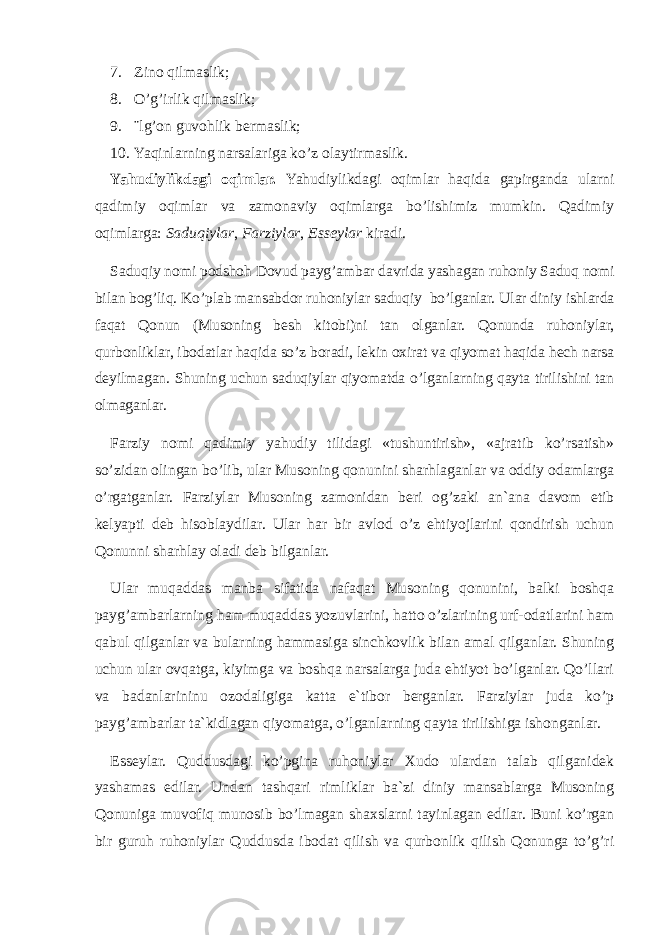 7. Zino qilmaslik; 8. O’g’irlik qilmaslik; 9. ¨lg’on guvohlik bermaslik; 10. Yaqinlarning narsalariga ko’z olaytirmaslik. Yahudiylikdagi oqimlar. Yahudiylikdagi oqimlar ha qida gapirganda ularni qadimiy oqimlar va zamonaviy oqimlarga bo’lishimiz mumkin. Qadimiy oqimlarga: Saduqiylar , Farziylar , Esseylar kiradi. Saduqiy nomi podshoh Dovud payg’ambar davrida yashagan ruhoniy Saduq nomi bilan bog’liq. Ko’plab mansabdor ruhoniylar saduqiy bo’lganlar. Ular diniy ishlarda faqat Qonun (Musoning besh kitobi)ni tan olganlar. Qonunda ruhoniylar, qurbonliklar, ibodatlar haqida so’z boradi, lekin oxirat va qiyomat haqida hech narsa deyilmagan. Shuning uchun saduqiylar qiyomatda o’lganlarning qayta tirilishini tan olmaganlar. Farziy nomi qadimiy yahudiy tilidagi «tushuntirish», «ajratib ko’rsatish» so’zidan olingan bo’lib, ular Musoning qonunini sharhlaganlar va oddiy odamlarga o’rgatganlar. Farziylar Musoning zamonidan beri og’zaki an`ana davom etib kelyapti deb hisoblaydilar. Ular har bir avlod o’z ehtiyojlarini qondirish uchun Qonunni sharhlay oladi deb bilganlar. Ular muqaddas manba sifatida nafaqat Musoning qonunini, balki boshqa payg’ambarlarning ham muqaddas yozuvlarini, hatto o’zlarining urf-odatlarini ham qabul qilganlar va bularning hammasiga sinchkovlik bilan amal qilganlar. Shuning uchun ular ovqatga, kiyimga va boshqa narsalarga juda ehtiyot bo’lganlar. Qo’llari va badanlarininu ozodaligiga katta e`tibor berganlar. Farziylar juda ko’p payg’ambаrlar tа`kidlаgan qiyomatga, o’lganlarning qayta tirilishiga ishonganlar. Esseylar. Quddusdagi ko’pgina ruhoniylar Xudo ulardan talab qilganidek yashamas edilar. Undan tashqari rimliklar ba`zi diniy mansablarga Musoning Qonuniga muvofiq munosib bo’lmagan shaxslarni tayinlagan edilar. Buni ko’rgan bir guruh ruhoniylar Quddusda ibodat qilish va qurbonlik qilish Qonunga to’g’ri 