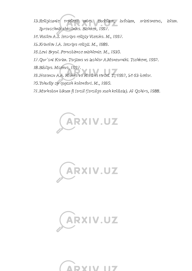 13. Religioznie traditsii mira. Buddizm, iudaizm, xristianstvo, islam. Spravochnik shkolnika. Bishkek, 1997. 14. Vasilev A.S. Istoriya religiy Vostoka. M., 1997. 15. Krivelev I.A. Istoriya religii. M., 1989. 16. Levi-Bryul. Pervobitnoe mishlenie. M., 1930. 17. Qur`oni Karim. Таrjimа vа izоhlаr А.Маnsurniki. Тоshkеnt, 1992. 18. Bibliya. Moskva, 1997. 19. Hasanov A.A. Makka va Madina tarixi. T., 1992, 54-63-betlar. 20. Yahudiy oy-quyosh kalendari. M., 1990. 21. Marhaban bikum fi Isroil (Isroilga xush kelibsiz). Al-Qohira, 1988. 