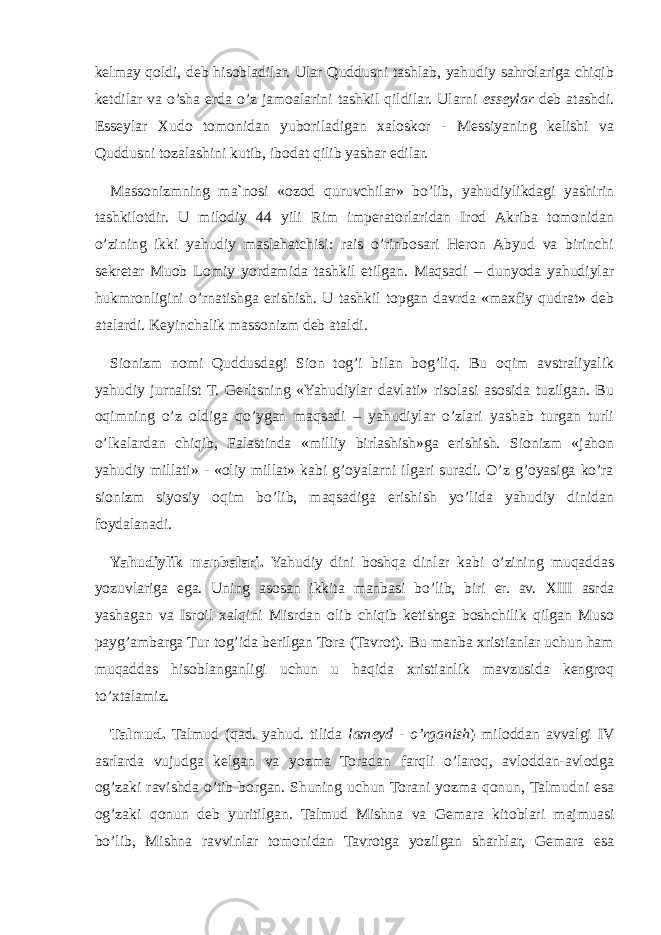 kelmay qoldi, deb hisobladilar. Ular Quddusni tashlab, yahudiy sahrolariga chiqib ketdilar va o’sha erda o’z jamoalarini tashkil qildilar. Ularni esseylar deb atashdi. Esseylar Xudo tomonidan yuboriladigan xaloskor - Messiyaning kelishi va Quddusni tozalashini kutib, ibodat qilib yashar edilar. Massonizmning ma`nosi «ozod quruvchilar» bo’lib, yahudiylikdagi yashirin tashkilotdir. U milodiy 44 yili Rim imperatorlaridan Irod Akriba tomonidan o’zining ikki yahudiy maslahatchisi: rais o’rinbosari Heron Abyud va birinchi sekretar Muob Lomiy yordamida tashkil etilgan. Maqsadi – dunyoda yahudiylar hukmronligini o’rnatishga erishish. U tashkil topgan davrda «maxfiy qudrat» deb atalardi. Keyinchalik massonizm deb ataldi. Sionizm nomi Quddusdagi Sion tog’i bilan bog’liq. Bu oqim avstraliyalik yahudiy jurnalist T. Gerltsning «Yahudiylar davlati» risolasi asosida tuzilgan. Bu oqimning o’z oldiga qo’ygan maqsadi – yahudiylar o’zlari yashab turgan turli o’lkalardan chiqib, Falastinda «milliy birlashish»ga erishish. Sionizm «jahon yahudiy millati» - «oliy millat» kabi g’oyalarni ilgari suradi. O’z g’oyasiga ko’ra sionizm siyosiy oqim bo’lib, maqsadiga erishish yo’lida yahudiy dinidan foydalanadi. Yahudiylik manbalari. Yahudiy dini boshqa dinlar kabi o’zining muqaddas yozuvlariga ega. Uning asosan ikkita manbasi bo’lib, biri er. av. XIII asrda yashagan va Isroil xalqini Misrdan olib chiqib ketishga boshchilik qilgan Muso payg’ambarga Tur tog’ida berilgan Tora (Tavrot). Bu manba xristianlar uchun ham muqaddas hisoblanganligi uchun u haqida xristianlik mavzusida kengroq to’xtalamiz. Talmud. Talmud (qad. yahud. tilida lameyd - o’rganish ) miloddan avvalgi IV asrlarda vujudga kelgan va yozma Toradan farqli o’laroq, avloddan-avlodga og’zaki ravishda o’tib borgan. Shuning uchun Torani yozma qonun, Talmudni esa og’zaki qonun deb yuritilgan. Talmud Mishna va Gemara kitoblari majmuasi bo’lib, Mishna ravvinlar tomonidan Tavrotga yozilgan sharhlar, Gemara esa 