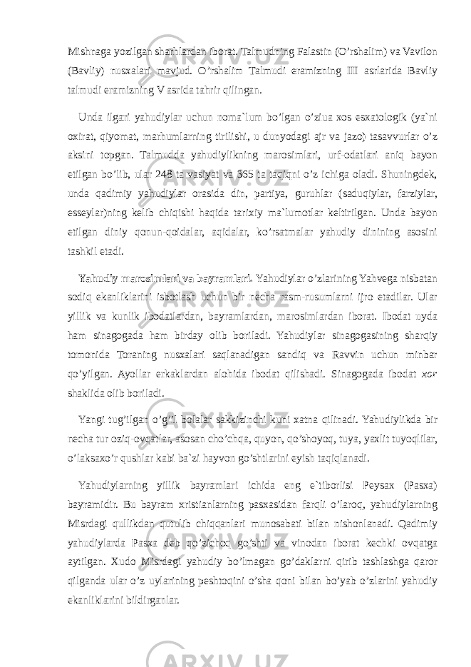 Mishnaga yozilgan sharhlardan iborat. Talmudning Falastin (O’rshalim) va Vavilon (Bavliy) nusxalari mavjud. O’rshalim Talmudi eramizning III asrlarida Bavliy talmudi eramizning V asrida tahrir qilingan. Unda ilgari yahudiylar uchun noma`lum bo’lgan o’ziuа хоs esxatologik (ya`ni oxirat, qiyomat, marhumlarning tirilishi, u dunyodagi ajr va jazo) tasavvurlar o’z aksini topgan. Talmudda yahudiylikning marosimlari, urf-odatlari aniq bayon etilgan bo’lib, ular 248 ta vasiyat va 365 ta taqiqni o’z ichiga oladi. Shuningdek, unda qadimiy yahudiylar orasida din, partiya, guruhlar (saduqiylar, farziylar, esseylar)ning kelib chiqishi haqida tarixiy ma`lumotlar keltirilgan. Unda bayon etilgan diniy qonun-qoidalar, aqidalar, ko’rsatmalar yahudiy dinining asosini tashkil etadi. Yahudiy marosimlari va bayramlari. Yahudiylar o’zlarining Yahvega nisbatan sodiq ekanliklarini isbotlash uchun bir necha rasm-rusumlarni ijro etadilar. Ular yillik va kunlik ibodatlardan, bayramlardan, marosimlardan iborat. Ibodat uyda ham sinagogada ham birday olib boriladi. Yahudiylar sinagogasining sharqiy tomonida Toraning nusxalari saqlanadigan sandiq va Ravvin uchun minbar qo’yilgan. Ayollar erkaklardan alohida ibodat qilishadi. Sinagogada ibodat xor shaklida olib boriladi. Yangi tug’ilgan o’g’il bolalar sakkizinchi kuni xatna qilinadi. Yahudiylikda bir necha tur oziq-ovqatlar, asosan cho’chqa, quyon, qo’shoyoq, tuya, yaxlit tuyoqlilar, o’laksaxo’r qushlar kabi ba`zi hayvon go’shtlarini eyish taqiqlanadi. Yahudiylarning yillik bayramlari ichida eng e`tiborlisi Peysax (Pasxa) bayramidir. Bu bayram xristianlarning pasxasidan farqli o’laroq, yahudiylarning Misrdagi qullikdan qutulib chiqqanlari munosabati bilan nishonlanadi. Qadimiy yahudiylarda Pasxa deb qo’zichoq go’shti va vinodan iborat kechki ovqatga aytilgan. Xudo Misrdagi yahudiy bo’lmagan go’daklarni qirib tashlashga qaror qilganda ular o’z uylarining peshtoqini o’sha qoni bilan bo’yab o’zlarini yahudiy ekanliklarini bildirganlar. 