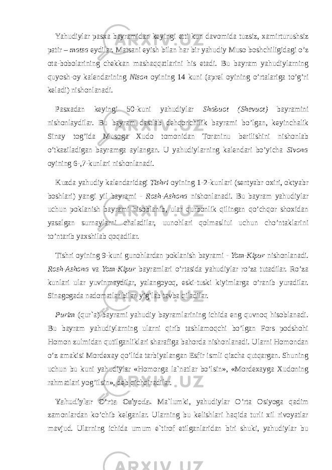 Yahudiylar pasxa bayramidan keyingi etti kun davomida tuzsiz, xamirturushsiz patir – matsa eydilar. Matsani eyish bilan har bir yahudiy Muso boshchiligidagi o’z ota-bobolarining chekkan mashaqqatlarini his etadi. Bu bayram yahudiylarning quyosh-oy kalendarining Nison oyining 14 kuni (aprel oyining o’rtalariga to’g’ri keladi) nishonlanadi. Pasxadan keyingi 50-kuni yahudiylar Shabuot (Shevuot) bayramini nishonlaydilar. Bu bayram dastlab dehqonchilik bayrami bo’lgan, keyinchalik Sinay tog’ida Musoga Xudo tomonidan Toraninu berilishini nishоnlab o’tkaziladigan bayramga aylangan. U yahudiylarning kalendari bo’yicha Sivona oyining 6-,7-kunlari nishonlanadi. Kuzda yahudiy kalendaridagi Tishri oyining 1-2-kunlari (sentyabr oxiri, oktyabr boshlari) yangi yil bayrami - Rosh-Ashona nishonlanadi. Bu bayram yahudiylar uchun poklanish bayrami hisoblanib, ular qurbonlik qilingan qo’chqor shoxidan yasalgan surnaylarni chaladilar, uunоhlаri qоlmаsliui uchun cho’ntaklarini to’ntarib yaxshilab qoqadilar. Tishri oyining 9-kuni gunohlardan poklanish bayrami - Yom-Kipur nishonlanadi. Rosh-Ashona va Yom-Kipur bayramlari o’rtasida yahudiylar ro’za tutadilar. Ro’za kunlari ular yuvinmaydilar, yalangoyoq, eski-tuski kiyimlarga o’ranib yuradilar. Sinagogada nadomatlar bilan yig’lab tavba qiladilar. Purim (qur`a) bayrami yahudiy bayramlarining ichida eng quvnoq hisoblanadi. Bu bayram yahudiylarning ularni qirib tashlamoqchi bo’lgan Fors podshohi Homon zulmidan qutilganliklari sharafiga bahorda nishonlanadi. Ularni Homondan o’z amakisi Mordexay qo’lidа tarbiyalangan Esfir ismli qizcha qutqargan. Shuning uchun bu kuni yahudiylar «Homonga la`natlar bo’lsin», «Mordexayga Xudoning rahmatlari yog’ilsin», deb qichqiradilar. Yahudiylar O’rta Osiyoda. Ma`lumki, yahudiylar O’rta Osiyoga qadim zamonlardan ko’chib kelganlar. Ularning bu kelishlari haqida turli xil rivoyatlar mavjud. Ularning ichida umum e`tirof etilganlaridan biri shuki, yahudiylar bu 