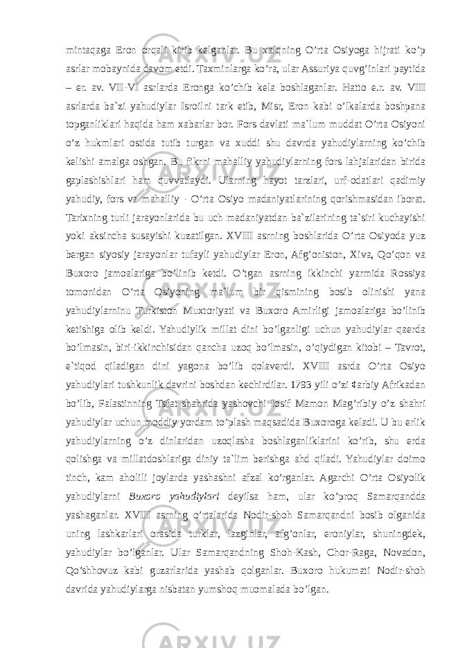 mintaqaga Eron orqali kirib kelganlar. Bu xalqning O’rta Osiyoga hijrati ko’p asrlar mobaynida davom etdi. Taхminlarga ko’ra, ular Assuriya quvg’inlari paytida – er. av. VII-VI asrlarda Eronga ko’chib kela boshlaganlar. Hatto e.r. av. VIII asrlarda ba`zi yahudiylar Isroilni tark etib, Misr, Eron kabi o’lkalarda boshpana topganliklari haqida ham xabarlar bor. Fors davlati ma`lum muddat O’rta Osiyoni o’z hukmlari ostida tutib turgan va xuddi shu davrda yahudiylarning ko’chib kelishi amalga oshgan. Bu fikrni mahalliy yahudiylarning fors lahjalaridan birida gaplashishlari ham quvvatlaydi. Ularning hayot tarzlari, urf-odatlari qadimiy yahudiy, fors va mahalliy - O’rta Osiyo madaniyatlarining qorishmasidan iborat. Tarixning turli jarayonlarida bu uch madaniyatdan ba`zilarining ta`siri kuchayishi yoki aksincha susayishi kuzatilgan. XVIII asrning boshlarida O’rta Osiyoda yuz bergan siyosiy jarayonlar tufayli yahudiylar Eron, Afg’oniston, Xiva, Qo’qon va Buxoro jamoalariga bo’linib ketdi. O’tgan asrning ikkinchi yarmida Rossiya tomonidan O’rta Osiyoning ma`lum bir qismining bosib olinishi yana yahudiylarninu Turkiston Muxtoriyati va Buxoro Amirligi jamoalariga bo’linib ketishiga olib keldi. Yahudiylik millat dini bo’lganligi uchun yahudiylar qaerda bo’lmasin, biri-ikkinchisidan qancha uzoq bo’lmasin, o’qiydigan kitobi – Tavrot, e`tiqod qiladigan dini yagona bo’lib qolaverdi. XVIII asrda O’rta Osiyo yahudiylari tushkunlik davrini boshdan kechirdilar. 1793 yili o’zi ¢arbiy Afrikadan bo’lib, Falastinning Tsfat shahrida yashovchi Iosif Mamon Mag’ribiy o’z shahri yahudiylar uchun moddiy yordam to’plash maqsadida Buxoroga keladi. U bu erlik yahudiylarning o’z dinlaridan uzoqlasha boshlaganliklarini ko’rib, shu erda qolishga va millatdoshlariga diniy ta`lim berishga ahd qiladi. Yahudiylar doimo tinch, kam aholili joylarda yashashni afzal ko’rganlar. Agarchi O’rta Osiyolik yahudiylarni Buxoro yahudiylari deyilsa ham, ular ko’proq Samarqandda yashaganlar. XVIII asrning o’rtalarida Nodir-shoh Samarqandni bosib olganida uning lashkarlari orasida turklar, lazginlar, afg’onlar, eroniylar, shuningdek, yahudiylar bo’lganlar. Ular Samarqandning Shoh-Kash, Chor-Raga, Novadon, Qo’shhovuz kabi guzarlarida yashab qolganlar. Buxoro hukumati Nodir-shoh davrida yahudiylarga nisbatan yumshoq muomalada bo’lgan. 