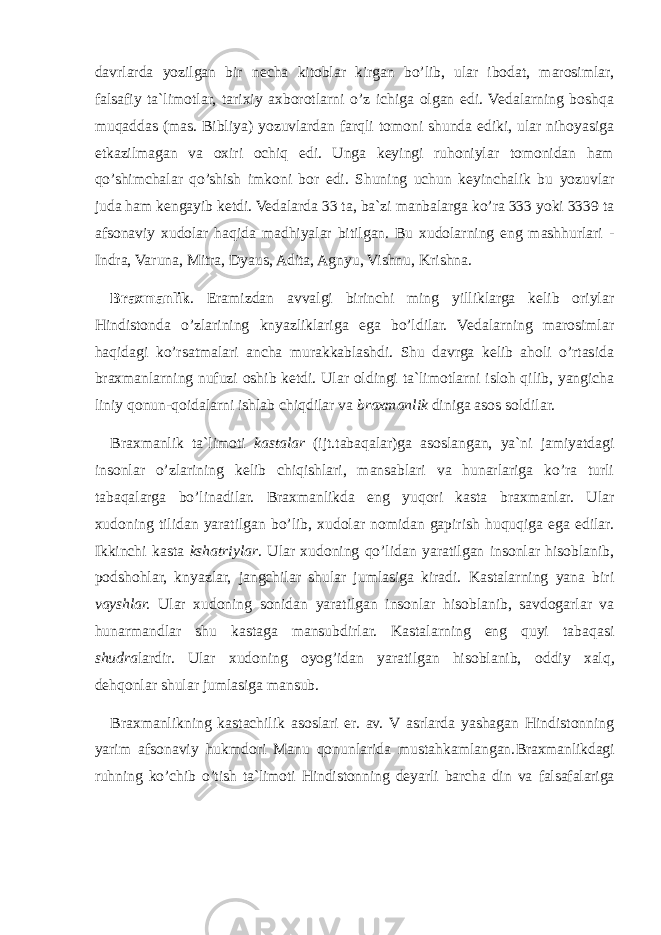 davrlarda yozilgan bir necha kitoblar kirgan bo’lib, ular ibodat, marosimlar, falsafiy ta`limotlar, tarixiy axborotlarni o’z ichiga olgan edi. Vedalarning boshqa muqaddas (mas. Bibliya) yozuvlаrdan farqli tomoni shunda ediki, ular nihoyasiga etkazilmagan va oxiri ochiq edi. Unga keyingi ruhoniylar tomonidan ham qo’shimchalar qo’shish imkoni bor edi. Shuning uchun keyinchalik bu yozuvlar juda ham kengayib ketdi. Vedalarda 33 ta, ba`zi manbalarga ko’ra 333 yoki 3339 ta afsonaviy xudolar haqida madhiyalar bitilgan. Bu xudolarning eng mashhurlari - Indra, Varuna, Mitra, Dyaus, Adita, Agnyu, Vishnu, Krishna. Braxmanlik . Eramizdan avvalgi birinchi ming yilliklarga kelib oriylar Hindistonda o’zlarining knyazliklariga ega bo’ldilar. Vedalarning marosimlar haqidagi ko’rsatmalari ancha murakkablashdi. Shu davrga kelib aholi o’rtasida braxmanlarning nufuzi oshib ketdi. Ular oldingi ta`limotlarni isloh qilib, yangicha liniy qonun-qoidalarni ishlab chiqdilar va braxmanlik diniga asos soldilar. Braxmanlik ta`limoti kastalar (ijt.tаbаqаlаr)ga asoslangan, ya`ni jamiyatdagi insonlar o’zlarining kelib chiqishlari, mansablari va hunarlariga ko’ra turli tabaqalarga bo’linadilar. Braxmanlikda eng yuqori kasta braxmanlar. Ular xudoning tilidan yaratilgan bo’lib, xudolar nomidan gapirish huquqiga ega edilar. Ikkinchi kasta kshatriylar . Ular xudoning qo’lidan yaratilgan insonlar hisoblanib, podshohlar, knyazlar, jangchilar shular jumlasiga kiradi. Kastalarning yana biri vayshlar. Ular xudoning sonidan yaratilgan insonlar hisoblanib, savdogarlar va hunarmandlar shu kastaga mansubdirlar. Kastalarning eng quyi tabaqasi shudra lardir. Ular xudoning oyog’idan yaratilgan hisoblanib, oddiy xalq, dehqonlar shular jumlasiga mansub. Braxmanlikning kastachilik asoslari er. av. V asrlarda yashagan Hindistonning yarim afsonaviy hukmdori Manu qonunlarida mustahkamlangan. Braxmanlikdagi ruhning ko’chib o’tish ta`limoti Hindistonning deyarli barcha din va falsafalariga 