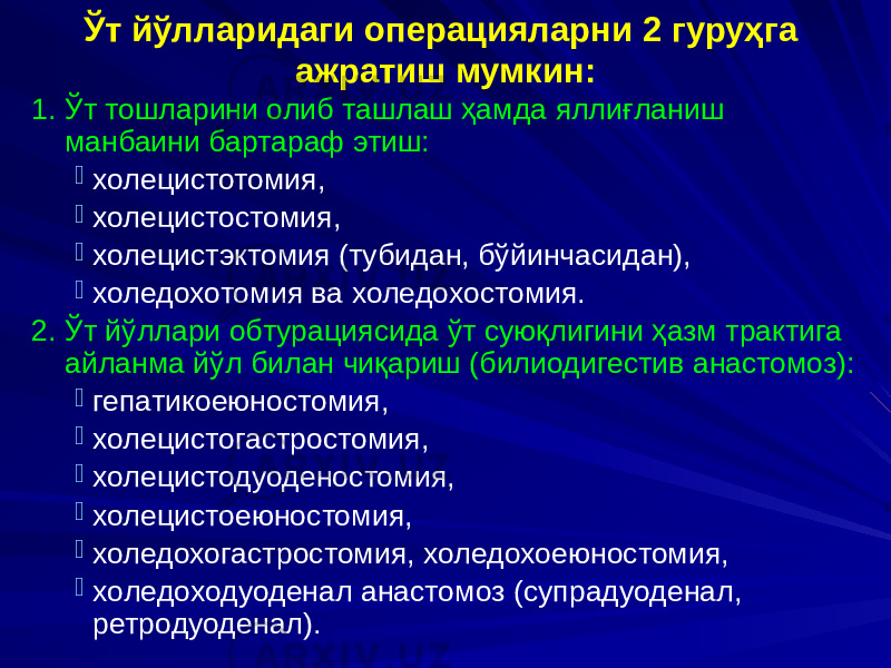 Ўт йўлларидаги операцияларни 2 гуруҳга ажратиш мумкин: 1. Ўт тошларини олиб ташлаш ҳамда яллиғланиш манбаини бартараф этиш:  холецистотомия,  холецистостомия,  холецистэктомия (тубидан, бўйинчасидан),  холедохотомия ва холедохостомия. 2. Ўт йўллари обтурациясида ўт суюқлигини ҳазм трактига айланма йўл билан чиқариш (билиодигестив анастомоз):  гепатикоеюностомия,  холецистогастростомия,  холецистодуоденостомия,  холецистоеюностомия,  холедохогастростомия, холедохоеюностомия,  холедоходуоденал анастомоз (супрадуоденал, ретродуоденал). 