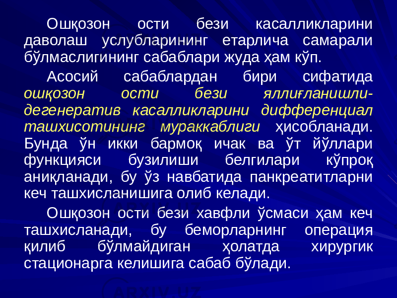 Ошқозон ости бези касалликларини даволаш услубларининг етарлича самарали бўлмаслигининг сабаблари жуда ҳам кўп. Асосий сабаблардан бири сифатида ошқозон ости бези яллиғланишли- дегенератив касалликларини дифференциал ташхисотининг мураккаблиги ҳисобланади. Бунда ўн икки бармоқ ичак ва ўт йўллари функцияси бузилиши белгилари кўпроқ аниқланади, бу ўз навбатида панкреатитларни кеч ташхисланишига олиб келади. Ошқозон ости бези хавфли ўсмаси ҳам кеч ташхисланади, бу беморларнинг операция қилиб бўлмайдиган ҳолатда хирургик стационарга келишига сабаб бўлади. 