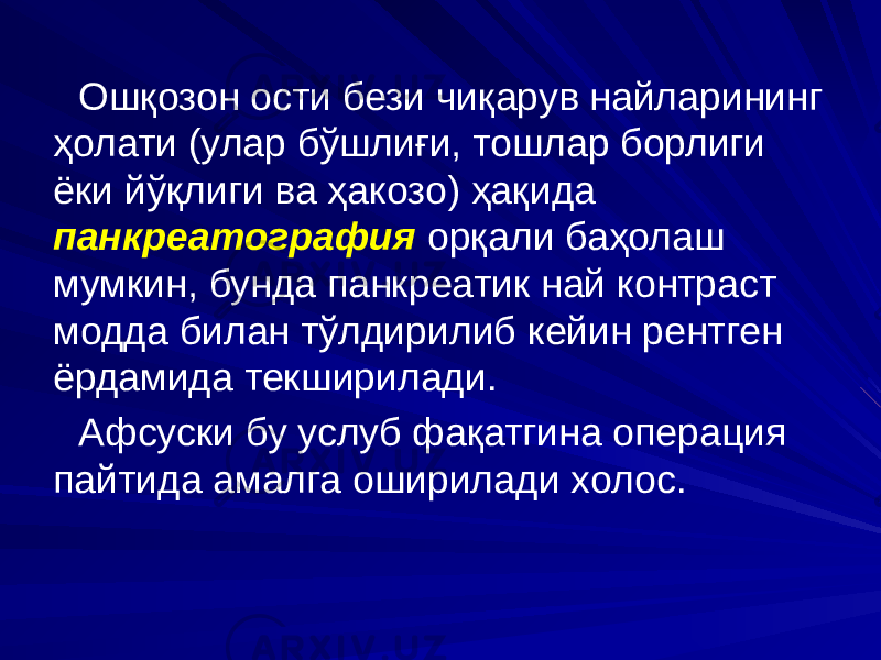 Ошқозон ости бези чиқарув найларининг ҳолати (улар бўшлиғи, тошлар борлиги ёки йўқлиги ва ҳакозо) ҳақида панкреатография орқали баҳолаш мумкин, бунда панкреатик най контраст модда билан тўлдирилиб кейин рентген ёрдамида текширилади. Афсуски бу услуб фақатгина операция пайтида амалга оширилади холос. 