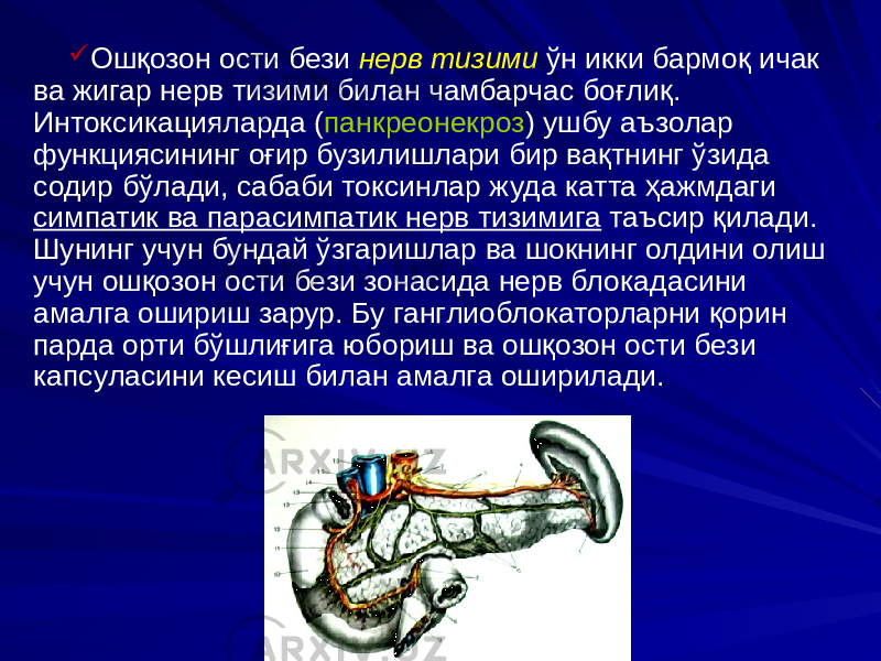  Ошқозон ости бези нерв тизими ўн икки бармоқ ичак ва жигар нерв тизими билан чамбарчас боғлиқ. Интоксикацияларда ( панкреонекроз ) ушбу аъзолар функциясининг оғир бузилишлари бир вақтнинг ўзида содир бўлади, сабаби токсинлар жуда катта ҳажмдаги симпатик ва парасимпатик нерв тизимига таъсир қилади. Шунинг учун бундай ўзгаришлар ва шокнинг олдини олиш учун ошқозон ости бези зонасида нерв блокадасини амалга ошириш зарур. Бу ганглиоблокаторларни қорин парда орти бўшлиғига юбориш ва ошқозон ости бези капсуласини кесиш билан амалга оширилади. 