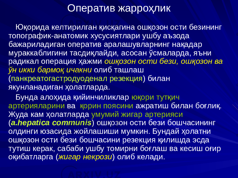 Оператив жарроҳлик Юқорида келтирилган қисқагина ошқозон ости безининг топографик-анатомик хусусиятлари ушбу аъзода бажариладиган оператив аралашувларнинг нақадар мураккаблигини тасдиқлайди, асосан ўсмаларда, яъни радикал операция ҳажми ошқозон ости бези, ошқозон ва ўн икки бармоқ ичакни олиб ташлаш ( панкреатогастродуоденал резекция ) билан якунланадиган ҳолатларда. Бунда алоҳида қийинчиликлар юқори тутқич артерияларини ва қорин поясини ажратиш билан боғлиқ. Жуда кам ҳолатларда умумий жигар артерияси ( a.hepatica communis ) ошқозон ости бези бошчасининг олдинги юзасида жойлашиши мумкин. Бундай ҳолатни ошқозон ости бези бошчасини резекция қилишда эсда тутиш керак, сабаби ушбу томирни боғлаш ва кесиш оғир оқибатларга ( жигар некрози ) олиб келади. 