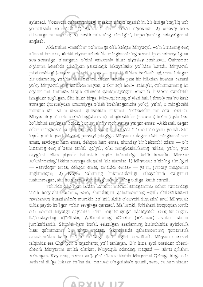 aylanadi. Yozuvchi qahramonidagi mazkur sifat o`zgarishini bir-biriga bog`liq uch yo`nalishda ko`rsatadi: 1) Akbarali bilan o`zini qiyoslash; 2) «moviy ko`z dilbar»ga munosabat; 3) noyib to`raning kimligini, imperiyaning botayotganini anglash. Akbaralini «mashhur no`mir»ga olib kelgan Miryoqub «o`n bittaning eng a`losini tanlab», «ichki ziynatlari oldida mingboshining xonasi ip esholmaydigan» xos xonasiga jo`natgach, o`zini «otaxoni» bilan qiyoslay boshlaydi. Qahramon o`ylarini berishda Cho`lpon psixologik hikoyalash2 yo`lidan boradi: Miryoqub psixikasidagi jarayon uchinchi shaxs — muallif tilidan beriladi: «Akbarali degan bir odamning yonida hukumat muhridan, zotida past bir itlikdan boshqa narsasi yo`q. Miryoqubning kattakon miyasi, o`tkir aqli bor!» Tabiiyki, qahramonning bu o`ylari uni tinimsiz ta`qib qiluvchi qoniqmayotgan «menlik hissi»ni qondirish istagidan tug`ilgan. Shu bilan birga, Miryoqubning o`ylari hali ijtimoiy ma`no kasb etmagan (xususiydan umumiyga o`tish boshlanganicha yo`q), ya`ni, u mingboshi mansub sinf va u xizmat qilayotgan hukumat inqirozidan mutloqo bexabar. Miryoqub yurt uchun o`zining(shaxsan) mingboshidan (shaxsan) ko`ra foydaliroq bo`lishini anglagani holda, buning sinfiy mohiyatiga yetgan emas: «Akbarali degan odam mingboshi bo`la turib, arzimas xotinlar orasida itlik rolini o`ynab yotadi. Shu topda yurt kuysa ishi yo`q, parvoyi falagiga! Miryoqub degan kishi mingboshi ham emas, savdogar ham emas, dehqon ham emas, shunday bir bekorchi odam — o`n bittaning eng a`losini tanlab qo`yib, o`zi mingboshilikning ishlari, ya`ni, yurt qayg`usi bilan piyoda halloslab noyib to`ranikiga ketib boradi». Mazkur ko`chirmadagi ikkita nuqtaga diqqatni jalb etamiz: 1) Miryoqub o`zining kimligini — «savdogar emas, dehqon emas, amaldor emas» — ya`ni, jtimoiy maqomini anglamagan; 2) Noyib to`raning hukumatdorligi nihoyalanib qolganini tushunmagan, shu bois ham «yurt qayg`usi»da uning oldiga ketib boradi. Tahlilda Cho`lpon izidan borishni maqbul sanaganimiz uchun romandagi tartib bo`yicha boramiz, zero, shundagina qahramonning «qalb dialektikasi»ni ravshanroq kuzatishimiz mumkin bo`ladi. Adib o`quvchi diqqatini endi Miryoqub dilda paydo bo`lgan «chin sevgi»ga qaratadi. Ma`lumki, fohishani botqoqdan tortib olib normal hayotga qaytarish bilan bog`liq syujet adabiyotda keng ishlangan. L.Tolstoyning «Tirilish», A.Kuprinning «Choh» («Yama») asarlari shular jumlasidandir. Shunisi ham borki, eslatilgan asarlarning birinchisida aybdorlik hissi qahramonni bu ishga undasa, ikkinchisida qahramonning gumanistik qarashlaridan kelib chiqib bu ishga qo`l urgani kuzatiladi. Miryoqub obrazi talqinida esa Cho`lpon o`zgacharoq yo`l tanlagan. O`n bitta ayol orasidan cherti- chertib Maryamni tanlab olarkan, Miryoqub odatdagi maqsad — ishrat qilishni ko`zlagan. Keyinroq, nomer xo`jayini bilan suhbatda Maryamni Qrimga birga olib ketishni diliga tukkan bo`lsa-da, mohiyat o`zgarishsiz qoladi, zero, bu ham sizdan 