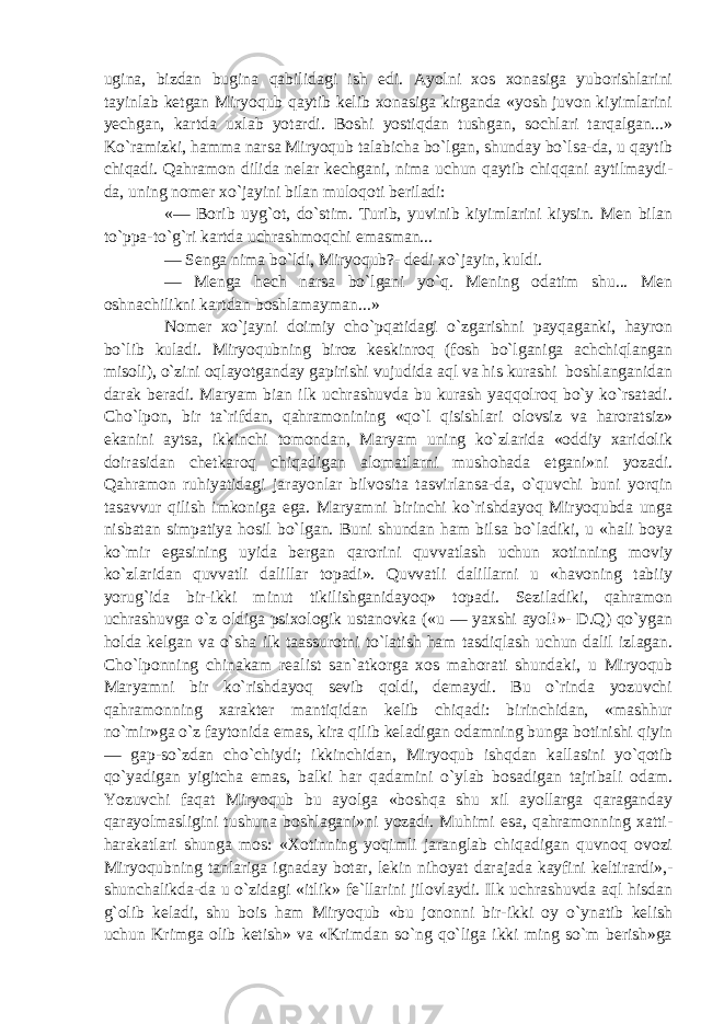 ugina, bizdan bugina qabilidagi ish edi. Ayolni xos xonasiga yuborishlarini tayinlab ketgan Miryoqub qaytib kelib xonasiga kirganda «yosh juvon kiyimlarini yechgan, kartda uxlab yotardi. Boshi yostiqdan tushgan, sochlari tarqalgan...» Ko`ramizki, hamma narsa Miryoqub talabicha bo`lgan, shunday bo`lsa-da, u qaytib chiqadi. Qahramon dilida nelar kechgani, nima uchun qaytib chiqqani aytilmaydi- da, uning nomer xo`jayini bilan muloqoti beriladi: «— Borib uyg`ot, do`stim. Turib, yuvinib kiyimlarini kiysin. Men bilan to`ppa-to`g`ri kartda uchrashmoqchi emasman... — Senga nima bo`ldi, Miryoqub?- dedi xo`jayin, kuldi. — Menga hech narsa bo`lgani yo`q. Mening odatim shu... Men oshnachilikni kartdan boshlamayman...» Nomer xo`jayni doimiy cho`pqatidagi o`zgarishni payqaganki, hayron bo`lib kuladi. Miryoqubning biroz keskinroq (fosh bo`lganiga achchiqlangan misoli), o`zini oqlayotganday gapirishi vujudida aql va his kurashi boshlanganidan darak beradi. Maryam bian ilk uchrashuvda bu kurash yaqqolroq bo`y ko`rsatadi. Cho`lpon, bir ta`rifdan, qahramonining «qo`l qisishlari olovsiz va haroratsiz» ekanini aytsa, ikkinchi tomondan, Maryam uning ko`zlarida «oddiy xaridolik doirasidan chetkaroq chiqadigan alomatlarni mushohada etgani»ni yozadi. Qahramon ruhiyatidagi jarayonlar bilvosita tasvirlansa-da, o`quvchi buni yorqin tasavvur qilish imkoniga ega. Maryamni birinchi ko`rishdayoq Miryoqubda unga nisbatan simpatiya hosil bo`lgan. Buni shundan ham bilsa bo`ladiki, u «hali boya ko`mir egasining uyida bergan qarorini quvvatlash uchun xotinning moviy ko`zlaridan quvvatli dalillar topadi». Quvvatli dalillarni u «havoning tabiiy yorug`ida bir-ikki minut tikilishganidayoq» topadi. Seziladiki, qahramon uchrashuvga o`z oldiga psixologik ustanovka («u — yaxshi ayol!»- D.Q) qo`ygan holda kelgan va o`sha ilk taassurotni to`latish ham tasdiqlash uchun dalil izlagan. Cho`lponning chinakam realist san`atkorga xos mahorati shundaki, u Miryoqub Maryamni bir ko`rishdayoq sevib qoldi, demaydi. Bu o`rinda yozuvchi qahramonning xarakter mantiqidan kelib chiqadi: birinchidan, «mashhur no`mir»ga o`z faytonida emas, kira qilib keladigan odamning bunga botinishi qiyin — gap-so`zdan cho`chiydi; ikkinchidan, Miryoqub ishqdan kallasini yo`qotib qo`yadigan yigitcha emas, balki har qadamini o`ylab bosadigan tajribali odam. Yozuvchi faqat Miryoqub bu ayolga «boshqa shu xil ayollarga qaraganday qarayolmasligini tushuna boshlagani»ni yozadi. Muhimi esa, qahramonning xatti- harakatlari shunga mos: «Xotinning yoqimli jaranglab chiqadigan quvnoq ovozi Miryoqubning tanlariga ignaday botar, lekin nihoyat darajada kayfini keltirardi»,- shunchalikda-da u o`zidagi «itlik» fe`llarini jilovlaydi. Ilk uchrashuvda aql hisdan g`olib keladi, shu bois ham Miryoqub «bu jononni bir-ikki oy o`ynatib kelish uchun Krimga olib ketish» va «Krimdan so`ng qo`liga ikki ming so`m berish»ga 