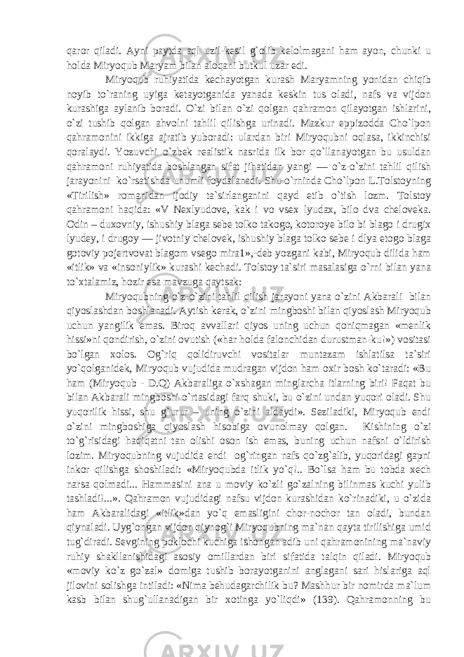 qaror qiladi. Ayni paytda aql uzil-kesil g`olib kelolmagani ham ayon, chunki u holda Miryoqub Maryam bilan aloqani butkul uzar edi. Miryoqub ruhiyatida kechayotgan kurash Maryamning yonidan chiqib noyib to`raning uyiga ketayotganida yanada keskin tus oladi, nafs va vijdon kurashiga aylanib boradi. O`zi bilan o`zi qolgan qahramon qilayotgan ishlarini, o`zi tushib qolgan ahvolni tahlil qilishga urinadi. Mazkur eppizodda Cho`lpon qahramonini ikkiga ajratib yuboradi: ulardan biri Miryoqubni oqlasa, ikkinchisi qoralaydi. Yozuvchi o`zbek realistik nasrida ilk bor qo`llanayotgan bu usuldan qahramoni ruhiyatida boshlangan sifat jihatidan yangi — o`z-o`zini tahlil qilish jarayonini ko`rsatishda unumli foydalanadi. Shu o`rninda Cho`lpon L.Tolstoyning «Tirilish» romanidan ijodiy ta`sirlanganini qayd etib o`tish lozm. Tolstoy qahramoni haqida: «V Nexlyudove, kak i vo vsex lyudax, bilo dva cheloveka. Odin – duxovniy, ishushiy blaga sebe tolko takogo, kotoroye bilo bi blago i drugix lyudey, i drugoy — jivotniy chelovek, ishushiy blaga tolko sebe i dlya etogo blaga gotoviy pojertvovat blagom vsego mira1»,-deb yozgani kabi, Miryoqub dilida ham «itlik» va «insoniylik» kurashi kechadi. Tolstoy ta`siri masalasiga o`rni bilan yana to`xtalamiz, hozir esa mavzuga qaytsak: Miryoqubning o`z-o`zini tahlil qilish jarayoni yana o`zini Akbarali bilan qiyoslashdan boshlanadi. Aytish kerak, o`zini mingboshi bilan qiyoslash Miryoqub uchun yangilik emas. Biroq avvallari qiyos uning uchun qoniqmagan «menlik hissi»ni qondirish, o`zini ovutish («har holda falonchidan durustman-ku!») vositasi bo`lgan xolos. Og`riq qolidiruvchi vositalar muntazam ishlatilsa ta`siri yo`qolganidek, Miryoqub vujudida mudragan vijdon ham oxir bosh ko`taradi: «Bu ham (Miryoqub - D.Q) Akbaraliga o`xshagan minglarcha itlarning biri! Faqat bu bilan Akbarali mingboshi o`rtasidagi farq shuki, bu o`zini undan yuqori oladi. Shu yuqorilik hissi, shu g`urur – uning o`zini aldaydi». Seziladiki, Miryoqub endi o`zini mingboshiga qiyoslash hisobiga ovunolmay qolgan. Kishining o`zi to`g`risidagi haqiqatni tan olishi oson ish emas, buning uchun nafsni o`ldirish lozim. Miryoqubning vujudida endi og`ringan nafs qo`zg`alib, yuqoridagi gapni inkor qilishga shoshiladi: «Miryoqubda itlik yo`q!.. Bo`lsa ham bu tobda xech narsa qolmadi... Hammasini ana u moviy ko`zli go`zalning bilinmas kuchi yulib tashladi!...». Qahramon vujudidagi nafsu vijdon kurashidan ko`rinadiki, u o`zida ham Akbaralidagi «itlik»dan yo`q emasligini chor-nochor tan oladi, bundan qiynaladi. Uyg`ongan vijdon qiynog`i Miryoqubning ma`nan qayta tirilishiga umid tug`diradi. Sevgining poklochi kuchiga ishongan adib uni qahramonining ma`naviy ruhiy shakllanishidagi asosiy omillardan biri sifatida talqin qiladi. Miryoqub «moviy ko`z go`zal» domiga tushib borayotganini anglagani sari hislariga aql jilovini solishga intiladi: «Nima behudagarchilik bu? Mashhur bir nomirda ma`lum kasb bilan shug`ullanadigan bir xotinga yo`liqdi» (139). Qahramonning bu 