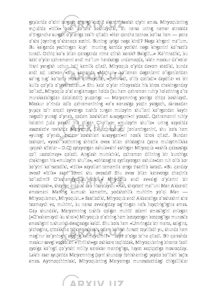 gaplarida o`zini tergash ohangi kuchli ekanini sezish qiyin emas. Miryoqubning vujudida «itlik» bosh ko`tara boshlaydiki, bu narsa uning nomer zinasida o`tirgancha surgan o`ylariga tas`ir qiladi: «Har qancha tannoz bo`lsa ham — yana o`sha joyning o`shanaqa xotini. Buning uyiga nega kirdi? Nega kirgani ma`lum. Bu kelganda yechingan kuyi muning kartida yotishi nega kirganini ko`rsatib turadi. Ochiq ko`z bilan qaraganda nima qilish kerak? Belgili...» Ko`rinadiki, bu kabi o`ylar qahramonni endi ma`lum harakatga undamoqda, lekin mazkur da`volar hisni yengish uchun hali kamlik qiladi. Miryoqub o`yida davom etadiki, bunda endi aql ustivor: «Shu zamonda «Majnun» bo`laman deganlarni o`lganlaridan so`ng tug` ko`tarib mozor qilmaydilar, «jinni edi, o`lib qolibdi» deydilar va bir kulib qo`yib o`taveradilar...» Shu kabi o`ylar nihoyasida his biroz chekinganday bo`ladi, Miryoqub o`zi anglamagan holda (bu ham qahramon ruhiy holatining o`ta murakkabligdan dalolatdir) yuqoriga — Maryamning yoniga chiqa boshlaydi. Mazkur o`rinda adib qahramonining «o`z xonasiga yaqin yetgach, derazadan yupqa to`r orqali ayvonga tushib turgan muloyim shu`lani ko`rgandan keyin negadir yuragi o`ynab, qadam bosishlari susaygani»ni yozadi. Qahramonni ruhiy holatini juda yaxshi his qilgan Cho`lpon «muloyim shu`la» uning xayolida assotsiativ ravishda Maryamni, ilk uchrashuvni jonlantirganini, shu bois ham «yuragi o`ynab, qadam bosishlari susaygani»ni nozik idrok qiladi. Bundan tashqari, «yosh xotinning shiralik ovoz bilan ohistagina (yana muloyimlikka uyqash sifatlar – D.Q) aytayotgan ashula»sini eshitgan Miryoqub «eshik qabzasiga qo`l uzatolmay» qoladi. Anglash mumkinki, qahramon dilining bir burchiga chekingan his «muloyim shu`la», «ohistagina aytilayotgan ashula»dan ruh olib bor bo`yini ko`rsatadiki, «itlik» xayollari tamomila ortga tisarilib ketadi. «Bu qanday ovoz? «Itlik» asari bormi shu ovozda? Shu ovoz bilan karavotga chaqirib bo`ladimi? O`xshamaydi-ku sira!..» Miryoqub endi avvalgi o`ylarini bir «bosirqash», shayton qutqusi deb hisoblaydi: «Ket, shaytoni mal`un! Men Akbarali emasman! Mening kumush kamarim, podshohlik muhirim yo`q! Men — Miryoqubman, Miryoqub!..» Seziladiki, Miryoqub endi Akbaraliga o`xshashni sira istamaydi va, muhimi, bu narsa avvalgiday og`ringan nafs hayqirig`igina emas. Gap shundaki, Maryamning tushib qolgan muhiti odami emasligini anlagan («O`xshamaydi-ku sira!») Miryoqub o`zining ham botayotgan botqog`iga munosib emasligini tushunish darajasiga keldi. Shu bois ham «Umringda bir marta, salgina, pichagina, qittakkina itlikni tashlash, odam bo`lish fursati topilibdi-yu, shunda ham mag`rur bo`yningni egging kelmaydimi?» - deya o`ziga ta`na qiladi. Bir qarashda mazkur sevgi voqealari «Tirilish»ga oshkora taqliddek, Miryoqubning bironta iboli ayolga ko`ngil qo`yishi milliy xarakter mantig`iga, hayot xaqiqatiga mosroqday. Lekin asar syujetida Maryamning (ayni shunday fohishaning) paydo bo`lishi bejiz emas. Aytmoqchimizki, Miryoqubning Maryamga munosabatidagi chigalliklar 