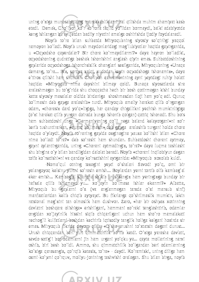 uning o`ziga munosabatidagi murakkabliklarni hal qilishda muhim ahamiyat kasb etadi. Demak, Cho`lpon ko`r-ko`rona taqlid yo`lidan bormaydi, balki adabiyotda keng ishlangan bu syujetdan badiiy niyatini amalga oshirishda ijodiy foydalanadi. Noyib to`ra bilan suhbatda Miryoqubning siyosiy so`qirligi yaqqol namoyon bo`ladi. Noyib urush maydonlaridagi mag`lubiyatlar haqida gapirganida, u «Oqpodsho qayerdalar? Bir chora ko`rmaydilarmi?» deya hayron bo`ladiki, oqpodshoning qudratiga beshak ishonishini anglash qiyin emas. Suhbatdoshining gaplarida oqpodshoga ishonchsizlik ohanglari sezilganida, Miryoqubning «Unaqa demang, to`ra... Biz, sartiya xalqi, xudodan keyin oqpodshoga ishonamiz», deya e`tiroz qilishi ham shundan. Cho`lpon qahramonining ayni paytdagi ruhiy holati haqida: «Miryoqub nima deyshini bilmay qoldi. Bunaqa siyosatlarda sira aralashmagan bu to`g`rida shu choqqacha hech bir bosh qotirmagan kishi bunday katta siyosiy masalalar oldida birdaniga shoshmasdan iloji ham yo`q edi. Quruq bo`lmasin deb gapga aralashib» turdi. Miryoqub amaliy harakat qilib o`rgangan odam, «chorasiz dard yo`q»ligiga, har qanday chigallikni yechish mumkinligiga (o`zi harakat qilib yurgan doirada bunga ishonib qolgan) qattiq ishonadi. Shu bois ham suhbatdoshi unga «Germaniyaning qo`li nega baland kelayotgani»ni zo`r berib tushuntirarkan, «quruq bo`lmasin» deb gapga aralashib turgani holda chora haqida o`ylaydi. Noyib to`raning gapida ozginagina pauza bo`lishi bilan «Chora nima bo`ladi to`ra?» deb so`rashi ham shundan. Suhbatdoshi chorani aytmay, gapni aylantirganida, uning «Chorani aytmadingiz, to`ra?» deya luqma tashlashi shu birgina o`y bilan bandligidan dalolat beradi. Noyib «chorani inqilobiyun degan toifa ko`rsatishi»ni va qanday ko`rsatishini aytganida: «Miryoqub xoxolab kuldi. -Noma`qul otning tezagini yepti o`shalar! Savodi yo`q, omi bir yalangoyoq kelsinu yurtni so`rasin emish... Boylardan yerni tortib olib kambag`al ekar emish... Kambag`al shuncha so`kib urushsangiz ham yeringizga bunday bir hafsala qilib ishlamaydi-yu... xo`jayin bo`lmasa ishlar ekanmi?» Albatta, Miryoqub bu gaplarni o`z (va anglanmagan tarzda o`zi mansub sinf) manfaatlaridan kelib chiqib aytyapti. Bu fikrlarga qo`shilmaslik mumkin, lekin ratsional mag`zini tan olmaslik ham dushvor. Zero, «har bir oshpaz xotinning davlatni boshqara olishiga» erishilgani, hammani zo`raki tenglashtirib, odamlar ongidan xo`jayinlik hissini siqib chiqarilgani uchun ham sho`ro mamalakati nechog`li kulfatlarni boshdan kechirib iqtisodiy tanglik holiga kelgani hozirda sir emas. Miryoqub fikrida davom qilib: «O`sha urushni to`xtatsin degani durust... Urush chiqqandan beri yurt qimmatchilik bo`lib ketdi. O`ziga yarasha davlati, savdo-sotig`i bor odamlarni jin ham urgani yo`qku-ya... qayta mollarining narxi oshib, biri besh bo`ldi. Ammo, shu qimmatchilik bo`lgandan beri odamlarning ko`ziga qarasangiz, qo`rqib ketasiz, to`ra» - deydi. Ko`ramizki, uning diliga ham ozmi-ko`pmi qo`rquv, moliyu-jonining tashvishi oralagan. Shu bilan birga, noyib 