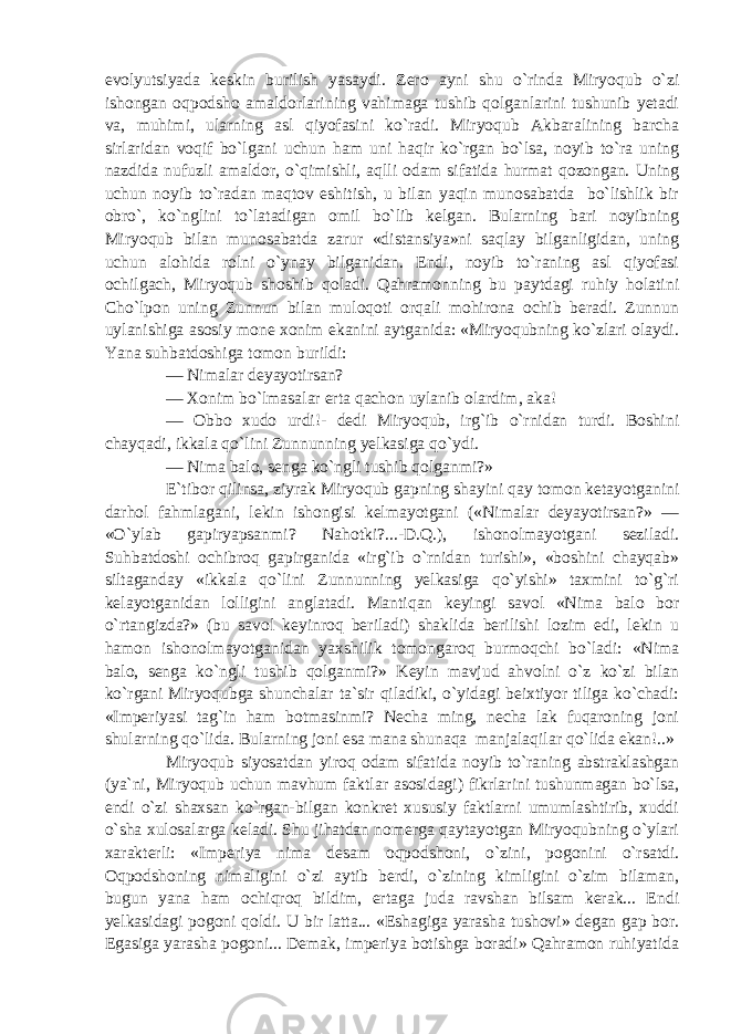 evolyutsiyada keskin burilish yasaydi. Zero ayni shu o`rinda Miryoqub o`zi ishongan oqpodsho amaldorlarining vahimaga tushib qolganlarini tushunib yetadi va, muhimi, ularning asl qiyofasini ko`radi. Miryoqub Akbaralining barcha sirlaridan voqif bo`lgani uchun ham uni haqir ko`rgan bo`lsa, noyib to`ra uning nazdida nufuzli amaldor, o`qimishli, aqlli odam sifatida hurmat qozongan. Uning uchun noyib to`radan maqtov eshitish, u bilan yaqin munosabatda bo`lishlik bir obro`, ko`nglini to`latadigan omil bo`lib kelgan. Bularning bari noyibning Miryoqub bilan munosabatda zarur «distansiya»ni saqlay bilganligidan, uning uchun alohida rolni o`ynay bilganidan. Endi, noyib to`raning asl qiyofasi ochilgach, Miryoqub shoshib qoladi. Qahramonning bu paytdagi ruhiy holatini Cho`lpon uning Zunnun bilan muloqoti orqali mohirona ochib beradi. Zunnun uylanishiga asosiy mone xonim ekanini aytganida: «Miryoqubning ko`zlari olaydi. Yana suhbatdoshiga tomon burildi: — Nimalar deyayotirsan? — Xonim bo`lmasalar erta qachon uylanib olardim, aka! — Obbo xudo urdi!- dedi Miryoqub, irg`ib o`rnidan turdi. Boshini chayqadi, ikkala qo`lini Zunnunning yelkasiga qo`ydi. — Nima balo, senga ko`ngli tushib qolganmi?» E`tibor qilinsa, ziyrak Miryoqub gapning shayini qay tomon ketayotganini darhol fahmlagani, lekin ishongisi kelmayotgani («Nimalar deyayotirsan?» — «O`ylab gapiryapsanmi? Nahotki?...-D.Q.), ishonolmayotgani seziladi. Suhbatdoshi ochibroq gapirganida «irg`ib o`rnidan turishi», «boshini chayqab» siltaganday «ikkala qo`lini Zunnunning yelkasiga qo`yishi» taxmini to`g`ri kelayotganidan lolligini anglatadi. Mantiqan keyingi savol «Nima balo bor o`rtangizda?» (bu savol keyinroq beriladi) shaklida berilishi lozim edi, lekin u hamon ishonolmayotganidan yaxshilik tomongaroq burmoqchi bo`ladi: «Nima balo, senga ko`ngli tushib qolganmi?» Keyin mavjud ahvolni o`z ko`zi bilan ko`rgani Miryoqubga shunchalar ta`sir qiladiki, o`yidagi beixtiyor tiliga ko`chadi: «Imperiyasi tag`in ham botmasinmi? Necha ming, necha lak fuqaroning joni shularning qo`lida. Bularning joni esa mana shunaqa manjalaqilar qo`lida ekan!..» Miryoqub siyosatdan yiroq odam sifatida noyib to`raning abstraklashgan (ya`ni, Miryoqub uchun mavhum faktlar asosidagi) fikrlarini tushunmagan bo`lsa, endi o`zi shaxsan ko`rgan-bilgan konkret xususiy faktlarni umumlashtirib, xuddi o`sha xulosalarga keladi. Shu jihatdan nomerga qaytayotgan Miryoqubning o`ylari xarakterli: «Imperiya nima desam oqpodshoni, o`zini, pogonini o`rsatdi. Oqpodshoning nimaligini o`zi aytib berdi, o`zining kimligini o`zim bilaman, bugun yana ham ochiqroq bildim, ertaga juda ravshan bilsam kerak... Endi yelkasidagi pogoni qoldi. U bir latta... «Eshagiga yarasha tushovi» degan gap bor. Egasiga yarasha pogoni... Demak, imperiya botishga boradi» Qahramon ruhiyatida 