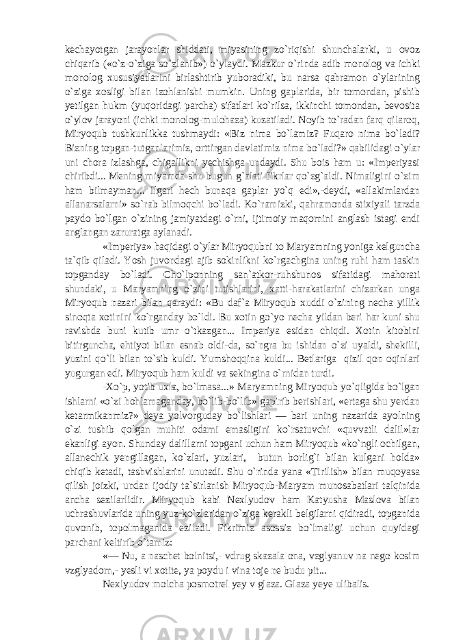 kechayotgan jarayonlar shiddati, miyasining zo`riqishi shunchalarki, u ovoz chiqarib («o`z-o`ziga so`zlanib») o`ylaydi. Mazkur o`rinda adib monolog va ichki monolog xususiyatlarini birlashtirib yuboradiki, bu narsa qahramon o`ylarining o`ziga xosligi bilan izohlanishi mumkin. Uning gaplarida, bir tomondan, pishib yetilgan hukm (yuqoridagi parcha) sifatlari ko`rilsa, ikkinchi tomondan, bevosita o`ylov jarayoni (ichki monolog-mulohaza) kuzatiladi. Noyib to`radan farq qilaroq, Miryoqub tushkunlikka tushmaydi: «Biz nima bo`lamiz? Fuqaro nima bo`ladi? Bizning topgan-tutganlarimiz, orttirgan davlatimiz nima bo`ladi?» qabilidagi o`ylar uni chora izlashga, chigallikni yechishga undaydi. Shu bois ham u: «Imperiyasi chiribdi... Mening miyamda shu bugun g`alati fikrlar qo`zg`aldi. Nimaligini o`zim ham bilmayman... Ilgari hech bunaqa gaplar yo`q edi»,-deydi, «allakimlardan allanarsalarni» so`rab bilmoqchi bo`ladi. Ko`ramizki, qahramonda stixiyali tarzda paydo bo`lgan o`zining jamiyatdagi o`rni, ijtimoiy maqomini anglash istagi endi anglangan zaruratga aylanadi. «Imperiya» haqidagi o`ylar Miryoqubni to Maryamning yoniga kelguncha ta`qib qiladi. Yosh juvondagi ajib sokinlikni ko`rgachgina uning ruhi ham taskin topganday bo`ladi. Cho`lponning san`atkor-ruhshunos sifatidagi mahorati shundaki, u Maryamning o`zini tutishlarini, xatti-harakatlarini chizarkan unga Miryoqub nazari bilan qaraydi: «Bu daf`a Miryoqub xuddi o`zining necha yillik sinoqta xotinini ko`rganday bo`ldi. Bu xotin go`yo necha yildan beri har kuni shu ravishda buni kutib umr o`tkazgan... Imperiya esidan chiqdi. Xotin kitobini bitirguncha, ehtiyot bilan esnab oldi-da, so`ngra bu ishidan o`zi uyaldi, shekilli, yuzini qo`li bilan to`sib kuldi. Yumshoqqina kuldi... Betlariga qizil qon oqinlari yugurgan edi. Miryoqub ham kuldi va sekingina o`rnidan turdi. -Xo`p, yotib uxla, bo`lmasa...» Maryamning Miryoqub yo`qligida bo`lgan ishlarni «o`zi hohlamaganday, bo`lib-bo`lib» gapirib berishlari, «ertaga shu yerdan ketarmikanmiz?» deya yolvorguday bo`lishlari — bari uning nazarida ayolning o`zi tushib qolgan muhiti odami emasligini ko`rsatuvchi «quvvatli dalil»lar ekanligi ayon. Shunday dalillarni topgani uchun ham Miryoqub «ko`ngli ochilgan, allanechik yengillagan, ko`zlari, yuzlari, butun borlig`i bilan kulgani holda» chiqib ketadi, tashvishlarini unutadi. Shu o`rinda yana «Tirilish» bilan muqoyasa qilish joizki, undan ijodiy ta`sirlanish Miryoqub-Maryam munosabatlari talqinida ancha sezilarlidir. Miryoqub kabi Nexlyudov ham Katyusha Maslova bilan uchrashuvlarida uning yuz-ko`zlaridan o`ziga kerakli belgilarni qidiradi, topganida quvonib, topolmaganida eziladi. Fikrimiz asossiz bo`lmaligi uchun quyidagi parchani keltirib o`tamiz: «— Nu, a naschet bolnitsi,- vdrug skazala ona, vzglyanuv na nego kosim vzglyadom,- yesli vi xotite, ya poydu i vina toje ne budu pit... Nexlyudov molcha posmotrel yey v glaza. Glaza yeye ulibalis. 