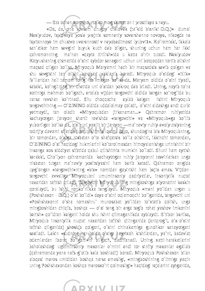 — Eto ochen xorosho,- tolko mog skazat on i prostilsya s neyu. «Da, da, ona sovsem drugoy chelovek (ta`kid bizniki-D.Q.)»- dumal Nexlyudov, ispitivaya posle prejnix somneniy sovershenno novoye, nikogda ne ispitannoye im chustvo uverennosti v nepobedimosti lyubvi1». Ko`ramizki, ikkala san`atkor ham sevgini buyuk kuch deb bilgan, shuning uchun ham har ikki qahramonning ma`nan «qayta tirilish»ida u katta o`rin tutadi. Nexlyudov Katyushaning qismatida o`zini aybdor sanagani uchun uni botqoqdan tortib olishni maqsad qilgan bo`lsa, Miryoqub Maryamni hech bir maqsadsiz sevib qolgan va shu sevgisini tan olishi barobari poklanib boradi. Miryoqub o`zidagi «itlik» fe`llaridan hali tamom forig` bo`lmagan bo`lsa-da, Maryam oldida o`zini tiyadi, sabaki, ko`nglining bir chetida uni o`zidan pokroq deb biladi. Uning, noyib to`ra xotiniga mehmon bo`lgach, ertalab vijdon-tergovchi oldida bergan so`rog`ida bu narsa ravshan ko`rinadi. Shu choqqacha eplab kelgan ishini Miryoqub tergovchining — O`ZINING oldida uddalolmay qoladi, o`zini aldashga endi qurbi yetmaydi, tan oladi: «Miryoqubdan jirkanaman...» Qahramon ruhiyatida kechayotgan jarayon shartli ravishda «tergovchi» va «Miryoqub»ga bo`lib yuborilgan bo`lsa-da, biz buni yaxlit bir jarayon —ma`naviy-ruhiy evolyutsiyaning tadrijiy davomi sifatida tushunishimiz lozim. Zero, shundagina biz Miryoqubning, bir tomondan, o`ziga nisbatan o`ta shafqatsiz bo`la olishini, ikkinchi tomondan, O`ZINING o`zi haqidagi hukmlarini ko`tarolmasdan himoyalanishga urinishini bir insonga xos ziddiyat sifatida qabul qilishimiz mumkin bo`ladi. Shuni ham aytish kerakki, Cho`lpon qahramonida kechayotgan ruhiy jarayonni tasvirlarkan unga nisbatan tutgan ma`naviy pozitsiyasini ham berib ketadi. Qahramon ongida uyg`ongan «tergovchi»ning «biz» nomidan gapirishi ham bejiz emas. Vijdon- tergovchi avvaliga Miryoqubni umuminsoniy qadriyatlar, insoniylik nuqtai nazaridan taftish qiladi. Tergovchi Miryoqubning mingboshiga xiyonatini keskin qoralaydi, bu ishni nonko`rlikka tenglaydi. Miryoqub «meni yo`ldan urgan u (Poshshaxon - D.Q.) o`zi bo`ldi» deya o`zini oqlamoqchi bo`lganida, tergovchi uni «Poshshaxonni o`sha nomashru` munosabat yo`lidan to`xtatib qolish, unga mingboshidan chiqib, boshqa — o`zi teng bir erga tegib rohat yashov imkonini berish» qo`ldian kelgani holda shu ishni qilmaganlikda ayblaydi. E`tibor berilsa, Miryoqub insoniylik nuqtai nazaridan taftish qilinganida (aniqrog`i, o`z-o`zini taftish qilganida) shoshib qolgani, o`zini chinakamiga gunohkor sanayotgani seziladi. Lekin «sudning har holda o`ziga hayrixoh kishilardan, ya`ni, badavlat odamlardan iborat bo`lgani»ni bilgach, dadillanadi. Uning xatti-harakatlarini baholashdagi umuminsoniy mezonlar o`rnini endi tor sinfiy mezonlar egallab (qahramonda yana nafs g`olib kela boshladi) boradi. Miryoqub Poshshaxon bilan aloqasi meros umididan boshqa narsa emasligi, «mingboshining o`limiga yaqin uning Poshshaxondan boshqa merosxo`ri qolmasligi» haqidagi rejalarini aytganida, 