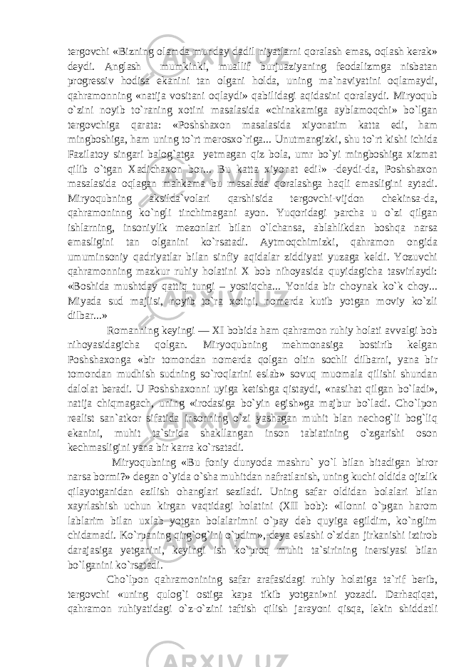 tergovchi «Bizning olamda munday dadil niyatlarni qoralash emas, oqlash kerak» deydi. Anglash mumkinki, muallif burjuaziyaning feodalizmga nisbatan progressiv hodisa ekanini tan olgani holda, uning ma`naviyatini oqlamaydi, qahramonning «natija vositani oqlaydi» qabilidagi aqidasini qoralaydi. Miryoqub o`zini noyib to`raning xotini masalasida «chinakamiga ayblamoqchi» bo`lgan tergovchiga qarata: «Poshshaxon masalasida xiyonatim katta edi, ham mingboshiga, ham uning to`rt merosxo`riga... Unutmangizki, shu to`rt kishi ichida Fazilatoy singari balog`atga yetmagan qiz bola, umr bo`yi mingboshiga xizmat qilib o`tgan Xadichaxon bor... Bu katta xiyonat edi!» -deydi-da, Poshshaxon masalasida oqlagan mahkama bu masalada qoralashga haqli emasligini aytadi. Miryoqubning aksilda`volari qarshisida tergovchi-vijdon chekinsa-da, qahramoninng ko`ngli tinchimagani ayon. Yuqoridagi parcha u o`zi qilgan ishlarning, insoniylik mezonlari bilan o`lchansa, ablahlikdan boshqa narsa emasligini tan olganini ko`rsatadi. Aytmoqchimizki, qahramon ongida umuminsoniy qadriyatlar bilan sinfiy aqidalar ziddiyati yuzaga keldi. Yozuvchi qahramonning mazkur ruhiy holatini X bob nihoyasida quyidagicha tasvirlaydi: «Boshida mushtday qattiq tungi – yostiqcha... Yonida bir choynak ko`k choy... Miyada sud majlisi, noyib to`ra xotini, nomerda kutib yotgan moviy ko`zli dilbar...» Romanning keyingi — XI bobida ham qahramon ruhiy holati avvalgi bob nihoyasidagicha qolgan. Miryoqubning mehmonasiga bostirib kelgan Poshshaxonga «bir tomondan nomerda qolgan oltin sochli dilbarni, yana bir tomondan mudhish sudning so`roqlarini eslab» sovuq muomala qilishi shundan dalolat beradi. U Poshshaxonni uyiga ketishga qistaydi, «nasihat qilgan bo`ladi», natija chiqmagach, uning «irodasiga bo`yin egish»ga majbur bo`ladi. Cho`lpon realist san`atkor sifatida insonning o`zi yashagan muhit blan nechog`li bog`liq ekanini, muhit ta`sirida shakllangan inson tabiatining o`zgarishi oson kechmasligini yana bir karra ko`rsatadi. Miryoqubning «Bu foniy dunyoda mashru` yo`l bilan bitadigan biror narsa bormi?» degan o`yida o`sha muhitdan nafratlanish, uning kuchi oldida ojizlik qilayotganidan ezilish ohanglari seziladi. Uning safar oldidan bolalari bilan xayrlashish uchun kirgan vaqtidagi holatini (XII bob): «Ilonni o`pgan harom lablarim bilan uxlab yotgan bolalarimni o`pay deb quyiga egildim, ko`nglim chidamadi. Ko`rpaning qirg`og`ini o`pdim»,-deya eslashi o`zidan jirkanishi iztirob darajasiga yetganini, keyingi ish ko`proq muhit ta`sirining inersiyasi bilan bo`lganini ko`rsatadi. Cho`lpon qahramonining safar arafasidagi ruhiy holatiga ta`rif berib, tergovchi «uning qulog`i ostiga kapa tikib yotgani»ni yozadi. Darhaqiqat, qahramon ruhiyatidagi o`z-o`zini taftish qilish jarayoni qisqa, lekin shiddatli 