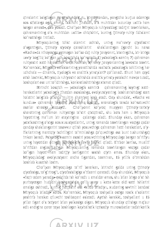 qirralarini belgilagan narsa shundaki, u, bir tomondan, yangicha burjua odamiga xos sifatlarga ega, ammo, ikkinchi jihatdan, o`z muhitidan butunlay uzilib ham ketgan emas1»,-deb yozadi. Cho`lpon Miryoqub ruhiyasidagi tadrijni tasvirlarkan, qahramonining o`z muhitidan uzilib» chiqishini, buning ijtimoiy-ruhiy ildizlarni ko`rsatishga intiladi. Miryoqubning ichki olamini ochish, uning ma`naviy qiyofasini o`zgartirgan, ijtimoiy siyosiy qarashlarini shakllantirgan (garchi bu narsa «Kecha»da nihoyasiga yetmagan bo`lsa-da) ruhiy jarayonni, bizningcha, bir-biriga uzviy bog`liq bo`lgan uch bosqichda ko`rsatadi: 1) psixologik zamin; 2) qahramon ruhiyasini xatti-harakatilari orqali ochish; 3) ruhiy jarayonlarning bevosita tasviri. Ko`ramizki, Miryoqb xarakterining yaratilishida realistik psixologik tahlilning har uchchala — dinamik, tipologik va analitik pinsiplari2 qo`llanadi. Shuni ham qayd etish lozimki, Miryoqub ruhiyasini ochishda analitik prinsip yetakchi mavqe tutadi, boshqalari esa uni to`ldirishga, konkretlashtirishga xizmat qiladi. Birinchi bosqich — psixologik zamin3 qahramonning keyingi xatti- harakatlarini psixologik jihatdan asoslashga, evolyutsiyaning boshlanishidagi start holatini belgilab olishda muhim ahamiyat kasb etadi. Gap shundaki, «Kecha va kunduz» qahramon hayotini bosqichma-bosqich, xronologik tarzda ko`rsatuvchi asarlar sirasiga kirmaydi. Cho`lponni ko`proq muayyan ijtimoiy-tarixiy sharoitning qahramon ruhiyatiga ta`siri qiziqtiradi, shu bois ham u Miryoqub hayotining ma`lum bir etapinigina qalamga oladi. Shunday ekan, qahramon psixikasining o`ziga xos xususiyatlarini, uning romanda tasvirlangan vaqtga qadar qanday shakllanganini tasavvur qilish yozuvchiga qahramon hatti-harakatlari, o`y- fikrlarining mantiqiy izchilligini ta`minlashga (o`quvchiga esa buni tushunishga) imkon beradi. Psixologik zamin asosini yozuvchining Miryoqubga bergan ta`rifiyu uning hayotidan olingan retrospektiv lavha tashkil qiladi. E`tibor berilsa, muallif ta`rifidan anglashiladigan Miryoqubning romanda tasvirlangan vaqtga qadar bo`lgan hayoti ham tadrijiy berilganini sezish qiyin emas. Shunday ekan, Miryoqubdagi evolyutsiyani ancha ilgaridan, taxminan, 15 yillik o`tmishdan boshlab kuzatish lozim. Cho`lpon Miryoqubga ta`rif berarkan, birinchi galda uning ijtimoiy qiyofasiga, to`g`rirog`i, qiyofasizligiga e`tiborni qaratadi. Gap shundaki, Miryoqub «faqir odam panada» qabilida ish ko`radi: u amaldor emas, shu bilan birga o`zi ish yuritayotgan hududni boshqarishda qo`li uzun; u katta-katta oldi-sotti ishlarini amalga oshiradi, buning natijasini esa «xudo biladiyu, xudoning sevimli bandasi Miryoqub biladi!» xolos. Ko`ramizki, Miryoqub toshpalla ostiga nozik a`zolarini yashirib harakat qiluvchi toshbaqani eslatadi. Aytish kerakki, toshpallani u 15 yillar ilgari o`z ixtiyori bilan yelkasiga olgan. Miryoqub shunday qilishga majbur edi: endigina qaror topa boshlagan kapitalistik iqtisodiy munosabatlar tadbirkorlik 