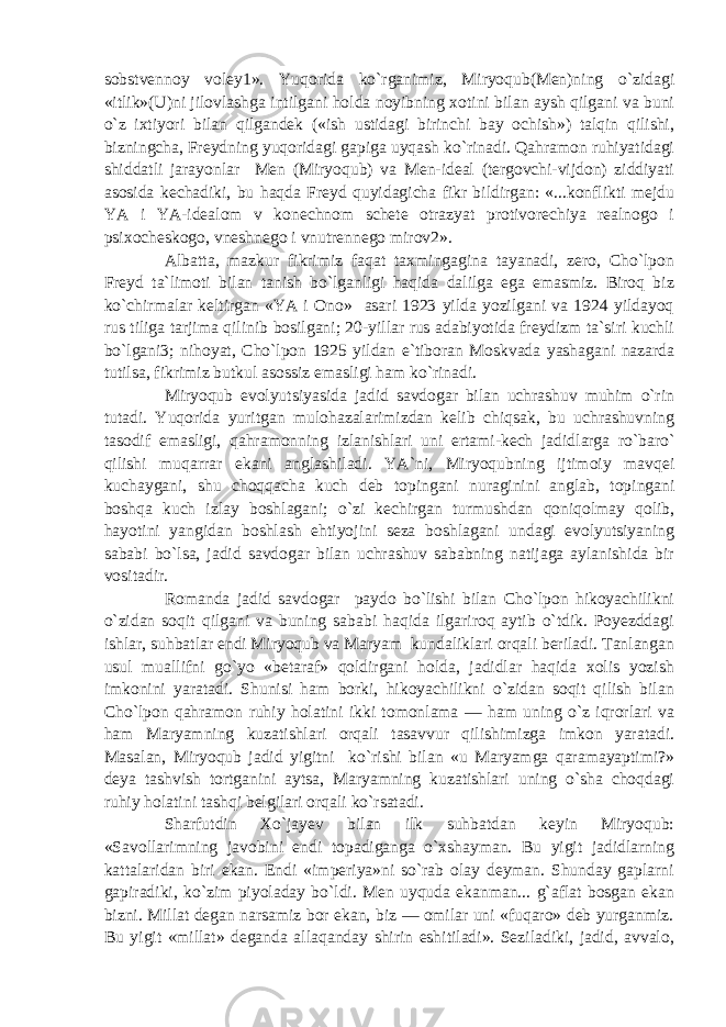 sobstvennoy voley1». Yuqorida ko`rganimiz, Miryoqub(Men)ning o`zidagi «itlik»(U)ni jilovlashga intilgani holda noyibning xotini bilan aysh qilgani va buni o`z ixtiyori bilan qilgandek («ish ustidagi birinchi bay ochish») talqin qilishi, bizningcha, Freydning yuqoridagi gapiga uyqash ko`rinadi. Qahramon ruhiyatidagi shiddatli jarayonlar Men (Miryoqub) va Men-ideal (tergovchi-vijdon) ziddiyati asosida kechadiki, bu haqda Freyd quyidagicha fikr bildirgan: «...konflikti mejdu YA i YA-idealom v konechnom schete otrazyat protivorechiya realnogo i psixocheskogo, vneshnego i vnutrennego mirov2». Albatta, mazkur fikrimiz faqat taxmingagina tayanadi, zero, Cho`lpon Freyd ta`limoti bilan tanish bo`lganligi haqida dalilga ega emasmiz. Biroq biz ko`chirmalar keltirgan «YA i Ono» asari 1923 yilda yozilgani va 1924 yildayoq rus tiliga tarjima qilinib bosilgani; 20-yillar rus adabiyotida freydizm ta`siri kuchli bo`lgani3; nihoyat, Cho`lpon 1925 yildan e`tiboran Moskvada yashagani nazarda tutilsa, fikrimiz butkul asossiz emasligi ham ko`rinadi. Miryoqub evolyutsiyasida jadid savdogar bilan uchrashuv muhim o`rin tutadi. Yuqorida yuritgan mulohazalarimizdan kelib chiqsak, bu uchrashuvning tasodif emasligi, qahramonning izlanishlari uni ertami-kech jadidlarga ro`baro` qilishi muqarrar ekani anglashiladi. YA`ni, Miryoqubning ijtimoiy mavqei kuchaygani, shu choqqacha kuch deb topingani nuraginini anglab, topingani boshqa kuch izlay boshlagani; o`zi kechirgan turmushdan qoniqolmay qolib, hayotini yangidan boshlash ehtiyojini seza boshlagani undagi evolyutsiyaning sababi bo`lsa, jadid savdogar bilan uchrashuv sababning natijaga aylanishida bir vositadir. Romanda jadid savdogar paydo bo`lishi bilan Cho`lpon hikoyachilikni o`zidan soqit qilgani va buning sababi haqida ilgariroq aytib o`tdik. Poyezddagi ishlar, suhbatlar endi Miryoqub va Maryam kundaliklari orqali beriladi. Tanlangan usul muallifni go`yo «betaraf» qoldirgani holda, jadidlar haqida xolis yozish imkonini yaratadi. Shunisi ham borki, hikoyachilikni o`zidan soqit qilish bilan Cho`lpon qahramon ruhiy holatini ikki tomonlama — ham uning o`z iqrorlari va ham Maryamning kuzatishlari orqali tasavvur qilishimizga imkon yaratadi. Masalan, Miryoqub jadid yigitni ko`rishi bilan «u Maryamga qaramayaptimi?» deya tashvish tortganini aytsa, Maryamning kuzatishlari uning o`sha choqdagi ruhiy holatini tashqi belgilari orqali ko`rsatadi. Sharfutdin Xo`jayev bilan ilk suhbatdan keyin Miryoqub: «Savollarimning javobini endi topadiganga o`xshayman. Bu yigit jadidlarning kattalaridan biri ekan. Endi «imperiya»ni so`rab olay deyman. Shunday gaplarni gapiradiki, ko`zim piyoladay bo`ldi. Men uyquda ekanman... g`aflat bosgan ekan bizni. Millat degan narsamiz bor ekan, biz — omilar uni «fuqaro» deb yurganmiz. Bu yigit «millat» deganda allaqanday shirin eshitiladi». Seziladiki, jadid, avvalo, 