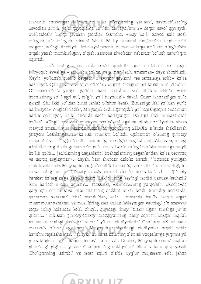 tushunib borayotgan Miryoqubni ular «Boylarning yer-suvi, zavodchilarning zavodlari olinib, yalangoyoqlarga berilsin demaydilarmi?» degan savol qiynaydi. Suhbatdoshi bunga javoban jadidlar aksincha: «Boy bo`l! Zavod sol! Besh minglab, o`n minglab rabochi ishlat! Milliy sanoatni rivojlantir!» deyishlarini aytgach, ko`ngli tinchiydi. Jadid ayni paytda bu maqsadlarga «millatni o`yg`otish» orqali yetish mumkinligini, o`qish, zamona ahvolidan xabardor bo`lish zarurligini uqtiradi. Jadidlarning qarashlarida o`zini qoniqtirmagan nuqtalarni ko`rmagan Miryoqub avvaliga «jadid shu bo`lsa, nega men jadid emasman» deya shoshiladi. Keyin, yo`ldoshi tushib ketgach, u aytgan gaplarni «es tarozisiga solib» ko`ra boshlaydi. Qahramon o`zi iqror qiladiki: «Ilgari tinchgina pul topishimni bilardim. Ota-bobolarimiz yurgan yo`ldan bora berardim. Endi allakim chiqib, «ota- bobolarinng yo`li egri edi, to`g`ri yo`l buyoqda!» deydi. Odam ishonadigan qilib aytadi. Shu ikki yo`ldan birini tanlab olishim kerak. Birdaniga ikki yo`ldan yurib bo`lmaydi». Anglashiladiki, Miryoqub endi ilgarigidek pul topishgagina andarmon bo`lib qolmaydi, balki atrofida sodir bo`layotgan ishlarga faol munosabatda bo`ladi. «Ongli ravishda muayyan pozitsiyani egallay olish qobiliyatisiz shaxs mavjud emas1»ligini nazarda tutsak, Miryoqubning SHAXS sifatida shakllanish jarayoni boshlanganinin ko`rish mumkin bo`ladi. Qahramon o`zining ijtimoiy maqomini va uning jadidchilar maqomiga mosligini anglash arafasida, zero, uning: «Jadidlar to`g`risida gumonlarim yo`q emas. Lekin ko`nglim o`sha tomonga moyil bo`lib qoldi... jadidlarning deganlarini boshqalarning deganlaridan ko`ra osonroq va tezroq anglayman»,- deyshi ham shundan dalolat beradi. Yuqorida yuritgan mulohazalarimiz Miryoqubning jadidchilik harakatiga qo`shilishi muqarrarligi, bu narsa uning uchun ijtimoiy-shaxsiy zarurat ekanini ko`rsatadi. U — ijtimoiy harakat bo`sag`asiga kelgan odam. Lekin uning keyingi taqdiri qanday kechadi? Kim bo`ladi u oxir oqibat?... Taassufki, «Kunduz»ning yo`qolishi «Kecha»da qo`yilgan o`nlab savol alomatlarining qaddini bukib ketdi. Shunday bo`lsa-da, qahramon xarakteri ichki mantiqidan, adib romanda badiiy tadqiq etgan muammolar xarakteri va muallifning asar ustida ishlayotgan vaqtdagi biz tasavvur etgan ruhiy holatidan kelib chiqib, quyidagi ilmiy farazni ilgari surishga jur`at qilamiz: Turkiston ijtimoiy-tarixiy taraqqiyotining tabiiy oqimini buzgan inqilob va undan keyingi dastlabki suronli yillar ziddiyatlarini Cho`lpon «Kunduz»da markaziy o`rinni egallovchi Miryoqub ruhiyatidagi ziddiyatlar orqali ochib berishni rejalashtirgan. Tabiiyki, bu narsa adibning o`tmish voqealariga yigirma yil yuksakligidan turib bergan bahosi bo`lur edi. Demak, Miryoqub obrazi inqilob yillaridagi yigirma yashar Cho`lponning ziddiyatlari bilan salkam qirq yoshli Cho`lponning iztirobli va teran aqlini o`zida uyg`un mujassam etib, jahon 